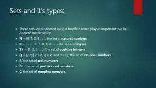 Sets and it’s types:
 These sets, each denoted using a boldface letter, play an important role in
discrete mathematics:
 N = {0, 1, 2, 3, . . .}, the set of natural numbers
 Z = {. . . ,−2,−1, 0, 1, 2, . . .}, the set of integers
 Z+ = {1, 2, 3, . . .}, the set of positive integers
 Q = {p/q | p ∈ Z, q ∈ Z, and q = 0}, the set of rational numbers
 R, the set of real numbers
 R+, the set of positive real numbers
 C, the set of complex numbers.
 