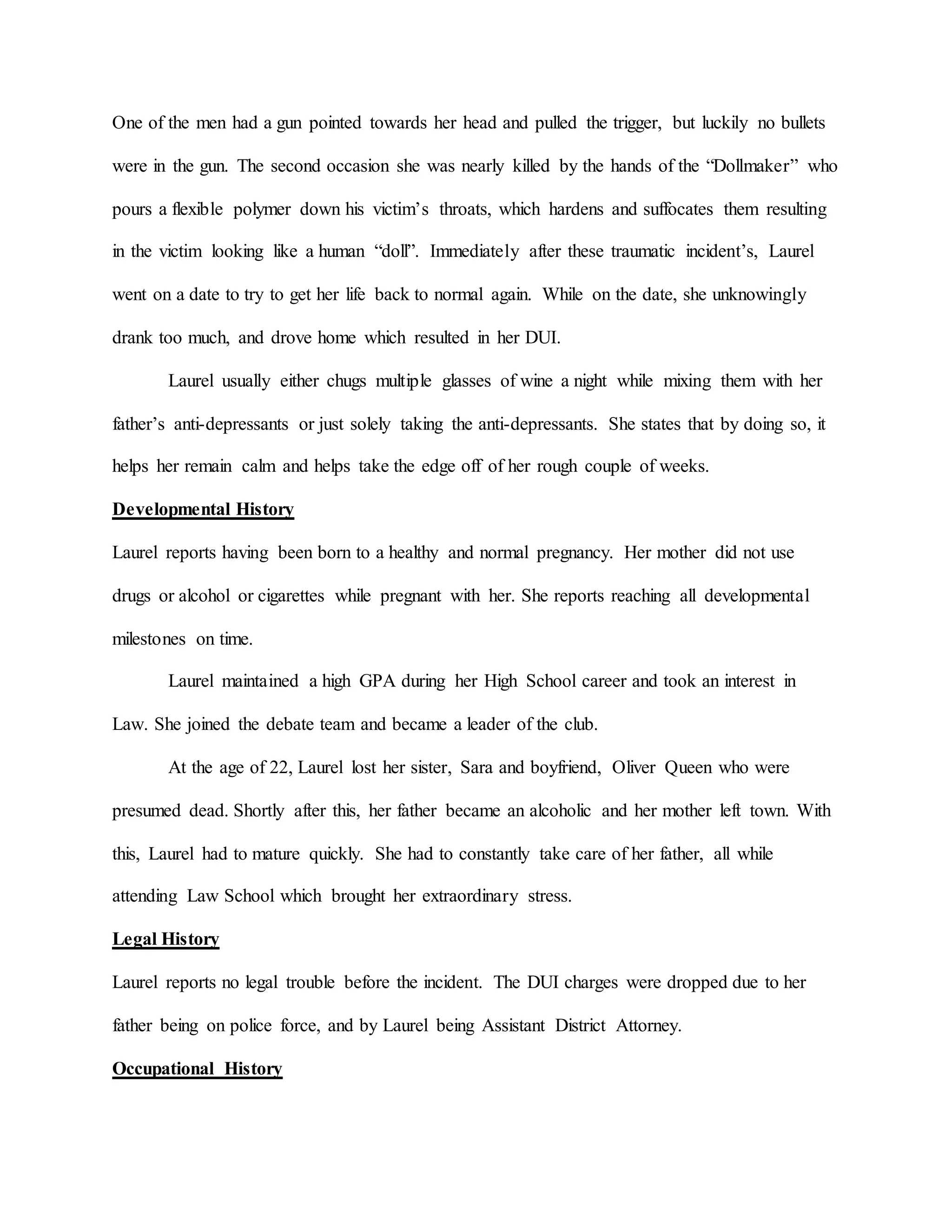 One of the men had a gun pointed towards her head and pulled the trigger, but luckily no bullets
were in the gun. The second occasion she was nearly killed by the hands of the “Dollmaker” who
pours a flexible polymer down his victim’s throats, which hardens and suffocates them resulting
in the victim looking like a human “doll”. Immediately after these traumatic incident’s, Laurel
went on a date to try to get her life back to normal again. While on the date, she unknowingly
drank too much, and drove home which resulted in her DUI.
Laurel usually either chugs multiple glasses of wine a night while mixing them with her
father’s anti-depressants or just solely taking the anti-depressants. She states that by doing so, it
helps her remain calm and helps take the edge off of her rough couple of weeks.
Developmental History
Laurel reports having been born to a healthy and normal pregnancy. Her mother did not use
drugs or alcohol or cigarettes while pregnant with her. She reports reaching all developmental
milestones on time.
Laurel maintained a high GPA during her High School career and took an interest in
Law. She joined the debate team and became a leader of the club.
At the age of 22, Laurel lost her sister, Sara and boyfriend, Oliver Queen who were
presumed dead. Shortly after this, her father became an alcoholic and her mother left town. With
this, Laurel had to mature quickly. She had to constantly take care of her father, all while
attending Law School which brought her extraordinary stress.
Legal History
Laurel reports no legal trouble before the incident. The DUI charges were dropped due to her
father being on police force, and by Laurel being Assistant District Attorney.
Occupational History
 