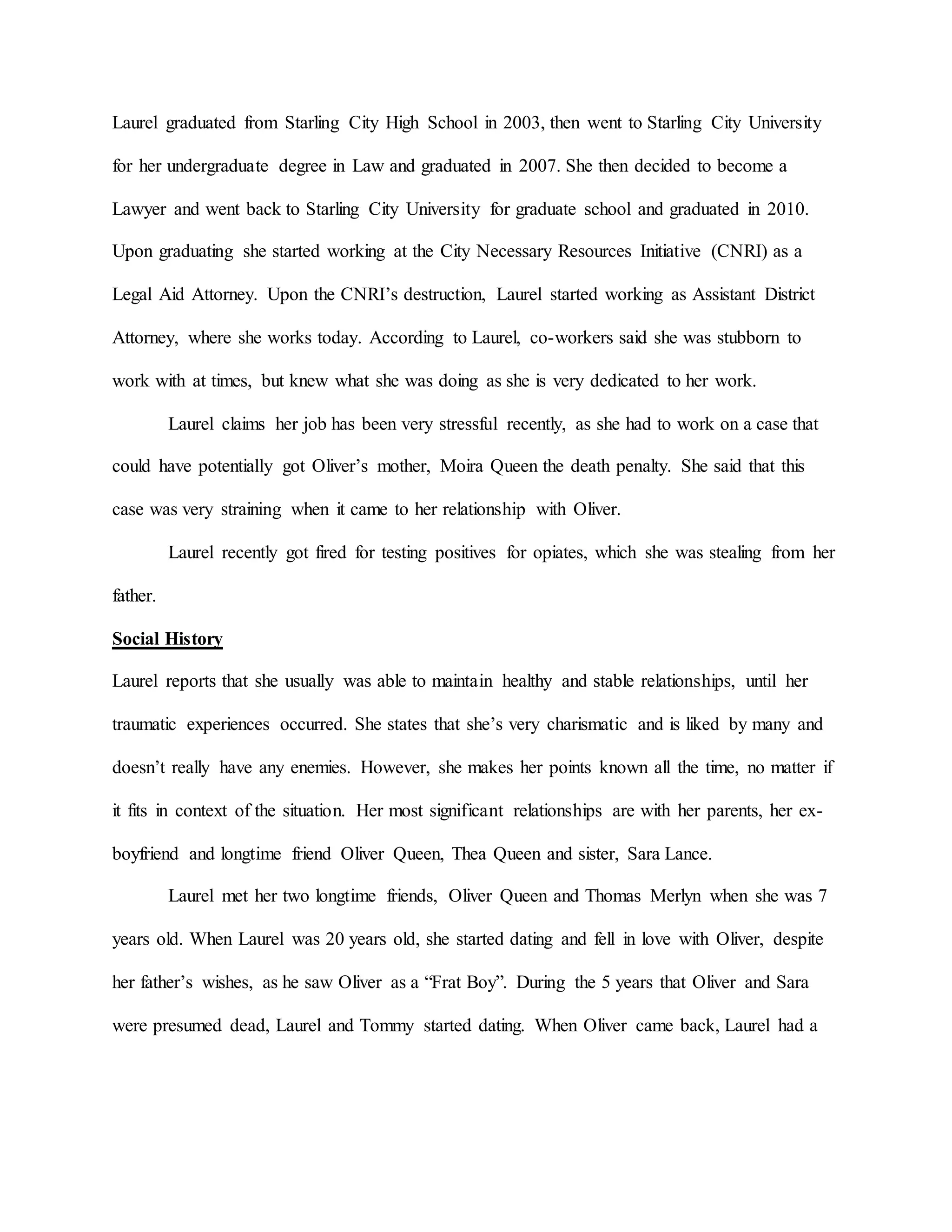 Laurel graduated from Starling City High School in 2003, then went to Starling City University
for her undergraduate degree in Law and graduated in 2007. She then decided to become a
Lawyer and went back to Starling City University for graduate school and graduated in 2010.
Upon graduating she started working at the City Necessary Resources Initiative (CNRI) as a
Legal Aid Attorney. Upon the CNRI’s destruction, Laurel started working as Assistant District
Attorney, where she works today. According to Laurel, co-workers said she was stubborn to
work with at times, but knew what she was doing as she is very dedicated to her work.
Laurel claims her job has been very stressful recently, as she had to work on a case that
could have potentially got Oliver’s mother, Moira Queen the death penalty. She said that this
case was very straining when it came to her relationship with Oliver.
Laurel recently got fired for testing positives for opiates, which she was stealing from her
father.
Social History
Laurel reports that she usually was able to maintain healthy and stable relationships, until her
traumatic experiences occurred. She states that she’s very charismatic and is liked by many and
doesn’t really have any enemies. However, she makes her points known all the time, no matter if
it fits in context of the situation. Her most significant relationships are with her parents, her ex-
boyfriend and longtime friend Oliver Queen, Thea Queen and sister, Sara Lance.
Laurel met her two longtime friends, Oliver Queen and Thomas Merlyn when she was 7
years old. When Laurel was 20 years old, she started dating and fell in love with Oliver, despite
her father’s wishes, as he saw Oliver as a “Frat Boy”. During the 5 years that Oliver and Sara
were presumed dead, Laurel and Tommy started dating. When Oliver came back, Laurel had a
 