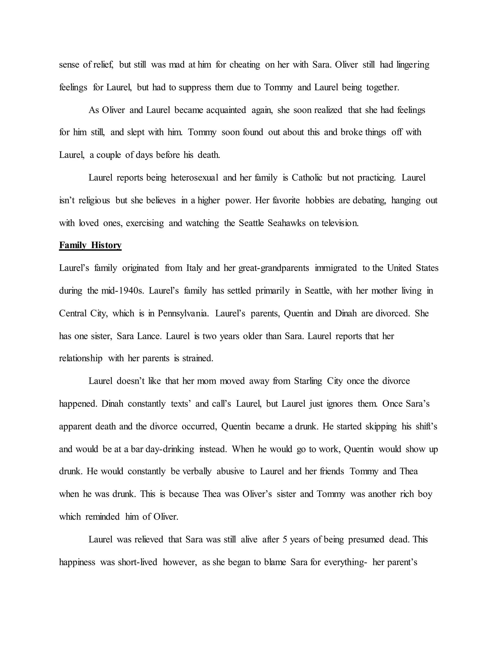 sense of relief, but still was mad at him for cheating on her with Sara. Oliver still had lingering
feelings for Laurel, but had to suppress them due to Tommy and Laurel being together.
As Oliver and Laurel became acquainted again, she soon realized that she had feelings
for him still, and slept with him. Tommy soon found out about this and broke things off with
Laurel, a couple of days before his death.
Laurel reports being heterosexual and her family is Catholic but not practicing. Laurel
isn’t religious but she believes in a higher power. Her favorite hobbies are debating, hanging out
with loved ones, exercising and watching the Seattle Seahawks on television.
Family History
Laurel’s family originated from Italy and her great-grandparents immigrated to the United States
during the mid-1940s. Laurel’s family has settled primarily in Seattle, with her mother living in
Central City, which is in Pennsylvania. Laurel’s parents, Quentin and Dinah are divorced. She
has one sister, Sara Lance. Laurel is two years older than Sara. Laurel reports that her
relationship with her parents is strained.
Laurel doesn’t like that her mom moved away from Starling City once the divorce
happened. Dinah constantly texts’ and call’s Laurel, but Laurel just ignores them. Once Sara’s
apparent death and the divorce occurred, Quentin became a drunk. He started skipping his shift’s
and would be at a bar day-drinking instead. When he would go to work, Quentin would show up
drunk. He would constantly be verbally abusive to Laurel and her friends Tommy and Thea
when he was drunk. This is because Thea was Oliver’s sister and Tommy was another rich boy
which reminded him of Oliver.
Laurel was relieved that Sara was still alive after 5 years of being presumed dead. This
happiness was short-lived however, as she began to blame Sara for everything- her parent’s
 