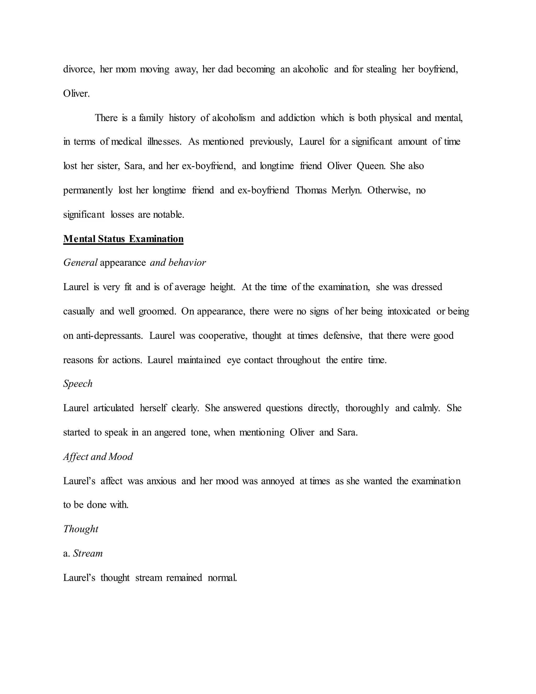 divorce, her mom moving away, her dad becoming an alcoholic and for stealing her boyfriend,
Oliver.
There is a family history of alcoholism and addiction which is both physical and mental,
in terms of medical illnesses. As mentioned previously, Laurel for a significant amount of time
lost her sister, Sara, and her ex-boyfriend, and longtime friend Oliver Queen. She also
permanently lost her longtime friend and ex-boyfriend Thomas Merlyn. Otherwise, no
significant losses are notable.
Mental Status Examination
General appearance and behavior
Laurel is very fit and is of average height. At the time of the examination, she was dressed
casually and well groomed. On appearance, there were no signs of her being intoxicated or being
on anti-depressants. Laurel was cooperative, thought at times defensive, that there were good
reasons for actions. Laurel maintained eye contact throughout the entire time.
Speech
Laurel articulated herself clearly. She answered questions directly, thoroughly and calmly. She
started to speak in an angered tone, when mentioning Oliver and Sara.
Affect and Mood
Laurel’s affect was anxious and her mood was annoyed at times as she wanted the examination
to be done with.
Thought
a. Stream
Laurel’s thought stream remained normal.
 