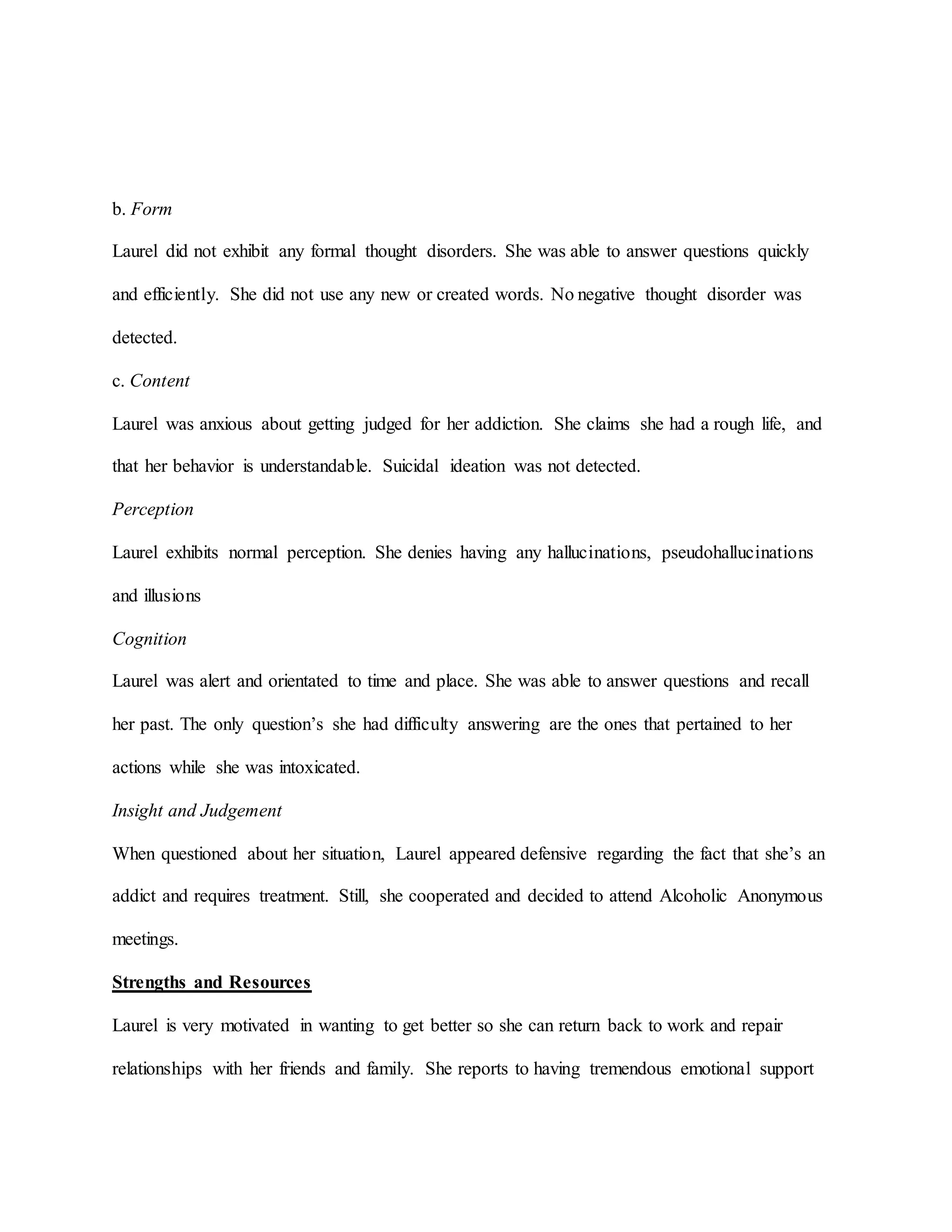 b. Form
Laurel did not exhibit any formal thought disorders. She was able to answer questions quickly
and efficiently. She did not use any new or created words. No negative thought disorder was
detected.
c. Content
Laurel was anxious about getting judged for her addiction. She claims she had a rough life, and
that her behavior is understandable. Suicidal ideation was not detected.
Perception
Laurel exhibits normal perception. She denies having any hallucinations, pseudohallucinations
and illusions
Cognition
Laurel was alert and orientated to time and place. She was able to answer questions and recall
her past. The only question’s she had difficulty answering are the ones that pertained to her
actions while she was intoxicated.
Insight and Judgement
When questioned about her situation, Laurel appeared defensive regarding the fact that she’s an
addict and requires treatment. Still, she cooperated and decided to attend Alcoholic Anonymous
meetings.
Strengths and Resources
Laurel is very motivated in wanting to get better so she can return back to work and repair
relationships with her friends and family. She reports to having tremendous emotional support
 