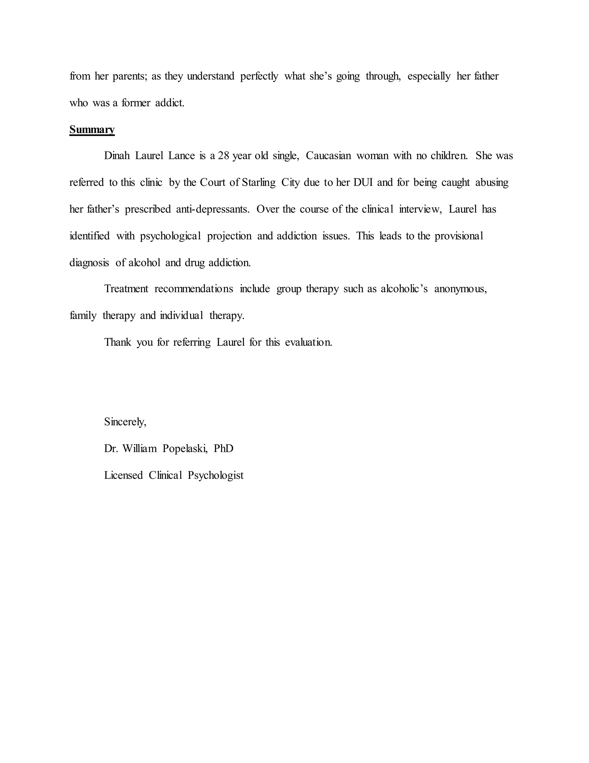 from her parents; as they understand perfectly what she’s going through, especially her father
who was a former addict.
Summary
Dinah Laurel Lance is a 28 year old single, Caucasian woman with no children. She was
referred to this clinic by the Court of Starling City due to her DUI and for being caught abusing
her father’s prescribed anti-depressants. Over the course of the clinical interview, Laurel has
identified with psychological projection and addiction issues. This leads to the provisional
diagnosis of alcohol and drug addiction.
Treatment recommendations include group therapy such as alcoholic’s anonymous,
family therapy and individual therapy.
Thank you for referring Laurel for this evaluation.
Sincerely,
Dr. William Popelaski, PhD
Licensed Clinical Psychologist
 