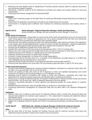 • Monitoring the local dispatch desk for dispatching of merchant payment advices, letters & important documents
and maintaining dispatch registers.
• Maintaining a physical record of all the stationeries purchased and utilized and creating indents for procuring
requirements
• Conducting Performance management for Outsourced Staff
Highlights:
o Stellar role in extending support to the Sales Team for achieving CASA target through lead entries and labeling of
accounts
o Streamlined the application processing by formulating and implementing new processes
o Instrumental in re-aligning task to different team members for enhancing productivity and creating checks in
place
Sep’07-Jul’12 Senior Manager/ Regional Operation Manager-Credit Card Operations
Joined the Bank as a Manager and was promoted as Senior Manager in June 2011
Role:
Credit Cards Pre-Issuance:
• On-boarding of applications. Responsible for ensuring that all the credit card application forms are received at the
credit rating agency, KYC checking of applications are risk & policy complied at the DIP desk and maintaining
handovers from forms received from Sales team with necessary signoff
• Examined that Tele-calling recordings are basis Tele-calling parameters, data capturing all fields of the application
on the system done through Maker/Checker concept and end to end flat file generation; received all applications
at the credit rating agency (Shell Transource Ltd) are in-warded and processed on Day Zero TAT
• Oversaw that all applications handed over to Risk within TAT
• Handled 95% cases that are STP and curing of all discrepancies within a TAT of 3 working days
• Played a key role in ensuring that KYC & Data Entry Errors are least in comparison to other locations Pan India
• Imparted training to DIP checkers on updated policy and process guidelines
• Organized refreshers and quizzes to update team members
• Involved in Vendor Management- In-charge of the Credit Rating Agency
• Forwarded daily MIS to the Sales Team w.r.t. to dispatch of STP applications, provided reason w.r.t. to NSTP and
Team highlighted top five discrepancies to overcome it
• Imparted training to Sales Executives on discrepancies parameters and provided resolution
• Monitored that Discrepancies are cured within TAT and necessary approvals taken in case of TAT burst cases
Credit Cards Post-Issuance:
• Oversaw Field Verification Agencies for conducting Fields & Telephonic verifications to customers within 24hrs TAT
for within city limits and 48hrs TAT for out of City limits
• Carried out auditing of data entry done at the FV Agencies to check and highlight discrepancies and overall
monitored 3 FV Agencies and providing feedback to CO in allocation of cases
• Addressed branch queries & complaints with respect to credit card customers, coordinated with credit card
departments for resolving customer grievances and attended walk-in customers at branches
• Served as an In-charge of statement delivery for dispatch of statements for Kolkata and Rest of East and ensured
that the RTO% <3% & strike rate >80% of statement delivered on the first attempt
• Involved in reconciling payments of courier agencies and deducting penalty for wrong delivery or customer
complaints
• Managed banking ombudsman cases and drafted letters to customers in coordination with CO
• Conducting Performance management for Outsourced Staff and one Bank staff in the Assistant Management
cadre
Highlights:
• Played a major role in setting up local courier for statement delivery within a month from joining the Bank and
ensured that statement not received cases reduced to < 5%; closed deal for localizing the statement delivery
with Skylark Courier
• Holds the distinction of being amongst top 2 best performing locations Pan India for the last 3 years
• Bagged Trip to Bangkok Contest for quarter Jan’12-Mar’12 by achieving all parameters and being the best region Pan
India
Jul’05-Sep’07 HDFC Bank Ltd., Kolkata as Deputy Manager-Credit Cards Customer Services
Promoted from Assistant Manager to Deputy Manager within a span of 15 months
Role:
• Led the entire floor of 50 team members for handling incoming calls for customer services credit cards and
addressing queries & problems raised by the customer service executives
 