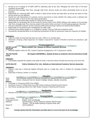 • Served as an In-charge of 15 ADFC staff for attending calls as per SLA. Managing the entire floor of 50 team
members during shifts
• Monitored that Average Talk Time, Average Hold Time, Service Levels are within permissible limits as set by
business
• Responsible for rostering ADFC staff in shifts to meet service levels and keep back up during sick leave so that
Service levels are not affected.
• Carried out call observations of customer service executives to check whether the calling script is adhered and
rating the caller in terms of the Tele-calling parameters
• Maintained all call observation sheets for rating the CS Executive
• Responsible for generating MIS of the Customer Service Centre from BCMS software with respect to the Average
Talk Time, Average Hold Time, Service Levels of the entire Centre and sent it to CO keeping appraiser informed
• Oversaw individual customer service executive performance through reports and disseminated feedback
• Responsible for the performance management for ADFC staff
• Achieved Cross-selling targets w.r.t. to Balance Transfer, Cash on Calls and companion cards
• Successfully represented Bank at the Banking Ombudsman at RBI for grievances raised by customers at Kolkata
Highlights:
• Holds the credit of achieving high Service Levels >95% on a monthly basis
• Distinction of being a Best Supervisor for highest cross-sell for Cluster B Mar'06 & Dec’06 and awarded a gift
voucher
Previous Experience
Feb’05-Jun’05 Bharti Cellular Ltd., Kolkata as Officer-Customer Services
Highlight:
• Received highest marks for ICE ( Instant Customer Engagement ) for 2 consecutive months
Nov’02-Feb’05 GE-Capital (GECBPMSL), Kolkata & East as Customer Service Executive-Credit
Cards
Highlight:
• Successfully awarded the highest cross-seller for East in the Flexi-dhoom Contest and winning a GV of Rs 10k.
Jul’02-Nov’02 Vishnu Solutions Pvt. Ltd., Kolkata as International Customer Service Associate
Highlights:
• Played a vital role in achieving highest individual sale on a single day; sold 11 mobiles for campaign freedom
phones
• Distinction of being a verifier in 4 months
Education
2010 Post Graduate Diploma in Business Management (Marketing) from Symbiosis, Pune
2000 B.Com. (Honours) from St. Xavier’s College, Kolkata, Calcutta University
Others:
• Certificate in Computing (CMC) from IGNOU
• Certificate Course in Credit Cards from IIBF (Indian Institute of Banking and Finance)
• Anti-Money Laundering (AML) from IIBF (Indian Institute of Banking and Finance)
Membership
• Member of the IIBF (Indian Institute of Banking and Finance)
Personal Details
Date of Birth: 10th
April, 1978
Languages Known: English, Hindi and Bengali
Address: 128 Haridevpur, PO RC Thakurani Kolkata-700104 India.
(Dubai) – 224 Ali Redha Building Al Qusais Dubai UAE.
Skype ID : johnrusseldavid
Date:
I hereby declare that the information provided above is true to the best of my knowledge.
 