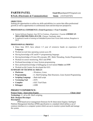 Page 1
PARTH PATEL Email ID:parthpatel2593@gmail.com
B.Tech. (Electronics & Communication) Mobile :+919724557876
OBJECTIVE:
Seeking job opportunities to utilize my skills and abilities in a sector that offers professional
growth as well as opportunities to continuously learn and develop new perspective.
PROFESSIONAL EXPERIENCE: (Total Experience: 1 Year 5 months)
 System Software Engineer, June 2015 to Continue...(Experience 1.5year)at AMERICAN
MEGATRENDS INDIA (P) LTD., Chennai, Tamilnadu, India.
 Completed 6 month of training on Embedded System from Vector India institute, Bengaluru in
2015.
PROFESSIONAL PROFILE
 Since June 2015, have almost 1.5 year of extensive hands on experience of C
Language.
 Worked on real time operating system ucos-III.
 Having knowledge of C and C++ programming language.
 Having knowledge of Linux OS concepts, IPC, Multi Threading, Socket Programming.
 Worked on sensor monitoring, PECI and IPMI.
 Profound knowledge in Linux System programming.
 Have profound knowledge of debugging on tool named Simics and ITP.
 Worked on Qt Creator for developed the GUI.
SUMMARY OF TECHNICAL SKILLS
 Platforms : Windows, Linux
 Programming : C, Shell Scripting, Data Structures, Linux System Programming
 Scripting Language : Bash shell script
 Versioning Tool : SVN
 Compiler : GCC Tool Chain
 Debugger : GDB
PROJECT EXPERIENCE:
Project Name : Innovation Engine Client :Intel
Technology: C, uCos-III, Shell scripting.
Role: Designer/Developer
Description:
IPMI based server management firmware for IE (Innovation Engine). Intelligent
Platform Management Interface (IPMI) specification is a standard which defines a set of
common interfaces to a computer system which can use to monitor system health and manage
the system.
 