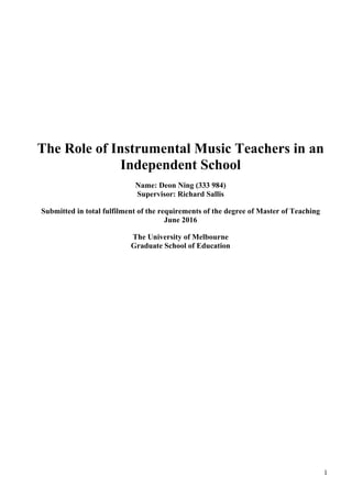 1
The Role of Instrumental Music Teachers in an
Independent School
Name: Deon Ning (333 984)
Supervisor: Richard Sallis
Submitted in total fulfilment of the requirements of the degree of Master of Teaching
June 2016
The University of Melbourne
Graduate School of Education
 