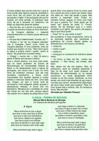 O maior público das provas orais era o que já
tinha ouvido falar alguma coisa do candidato e
vinha vê-lo "dar um show". Eu dei show de
português e inglês. O de português até que foi
moleza, em certo sentido. O professor José
Lima, de pé e tomando um cafezinho, me
dirigiu as seguintes palavras aladas:
— Dou-lhe dez, se o senhor me disser qual é
o sujeito da primeira oração do Hino Nacional!
— As margens plácidas — respondi
instantaneamente e o mestre quase deixa cair
a xícara.
— Por que não é indeterminado, "ouviram, etc."?
— Porque o "as" de "as margens plácidas"
não é craseado. Quem ouviu foram as
margens plácidas. É uma anástrofe, entre as
muitas que existem no hino. "Nem teme quem
te adora a própria morte": sujeito: "quem te
adora." Se pusermos na ordem direta...
— Chega! — berrou ele. — Dez! Vá para a
glória! A Bahia será sempre a Bahia!
Quis o irônico destino, uns anos mais tarde,
que eu fosse professor da Escola de
Administração da Universidade Federal da
Bahia e me designassem para a banca de
português, com prova oral e tudo. Eu tinha
fama de professor carrasco, que até hoje
considero injustíssima, e ficava muito
incomodado com aqueles rapazes e moças
pálidos e trêmulos diante de mim. Uma bela
vez, chegou um sem o menor sinal de
nervosismo, muito elegante, paletó, gravata e
abotoaduras vistosas. A prova oral era
bestíssima. Mandava-se o candidato ler umas
dez linhas em voz alta (sim, porque alguns
não sabiam ler) e depois se perguntava o que
queria dizer uma palavra trivial ou outra, qual
era o plural de outra e assim por diante. Esse
mal sabia ler, mas não perdia a pose. Não
acertou a responder nada. Então, eu,
carrasco fictício, peguei no texto uma frase
em que a palavra "for" tanto podia ser do
verbo "ser" quanto do verbo "ir". Pronto,
pensei. Se ele distinguir qual é o verbo,
considero-o um gênio, dou quatro, ele passa e
seja o que Deus quiser.
— Esse "for" aí, que verbo é esse?
Ele considerou a frase longamente, como se
eu estivesse pedindo que resolvesse a
quadratura do círculo, depois ajeitou as
abotoaduras e me encarou sorridente.
— Verbo for.
— Verbo o quê?
— Verbo for.
— Conjugue aí o presente do indicativo desse
verbo.
— Eu fonho, tu fões, ele fõe - recitou ele,
impávido. — Nós fomos, vós fondes, eles
fõem.
Não, dessa vez ele não passou. Mas, se
perseverou, deve ter acabado passando e
hoje há de estar num posto qualquer do
Ministério da Administração ou na equipe
econômica, ou ainda aposentado como
marajá, ou as três coisas. Vestibular, no meu
tempo, era muito mais divertido do que hoje e,
nos dias que correm, devidamente diplomado,
ele deve estar fondo para quebrar. Fões tu?
Com quase toda a certeza, não. Eu tampouco
fonho. Mas ele fõe!
(Enviado por Odoaldo Passos)
A AGUA - POEMA DE BOCAGE
Manuel Maria Barbosa du Bocage.
Um clássico da literatura portuguesa
A Agua
Meus senhores eu sou a água
que lava a cara, que lava os olhos
que lava a rata e os entrefolhos
que lava a nabiça e os agriões
que lava a piça e os colhões
que lava as damas e o que está vago
pois lava as mamas e por onde cago.
Meus senhores aqui está a água
que rega a salsa e o rabanete
que lava a língua a quem faz minete
que lava o chibo mesmo da raspa
tira o cheiro a bacalhau rasca
que bebe o homem, que bebe o cão
que lava a cona e o berbigão.
Meus senhores aqui está a água
que lava os olhos e os grelinhos
que lava a cona e os paninhos
que lava o sangue das grandes lutas
 