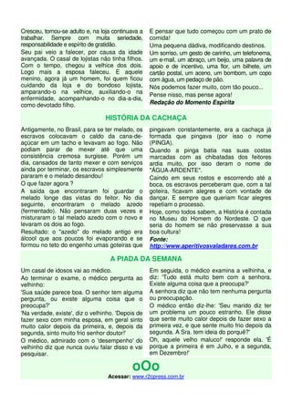 Cresceu, tornou-se adulto e, na loja continuava a
trabalhar. Sempre com muita seriedade,
responsabilidade e espírito de gratidão.
Seu pai veio a falecer, por causa da idade
avançada. O casal de lojistas não tinha filhos.
Com o tempo, chegou a velhice dos dois.
Logo mais a esposa faleceu. E aquele
menino, agora já um homem, foi quem ficou
cuidando da loja e do bondoso lojista,
amparando-o na velhice, auxiliando-o na
enfermidade, acompanhando-o no dia-a-dia,
como devotado filho.
E pensar que tudo começou com um prato de
comida!
Uma pequena dádiva, modificando destinos.
Um sorriso, um gesto de carinho, um telefonema,
um e-mail, um abraço, um beijo, uma palavra de
apoio e de incentivo, uma flor, um bilhete, um
cartão postal, um aceno, um bombom, um copo
com água, um pedaço de pão.
Nós podemos fazer muito, com tão pouco...
Pense nisso, mas pense agora!
Redação do Momento Espírita
HISTÓRIA DA CACHAÇA
Antigamente, no Brasil, para se ter melado, os
escravos colocavam o caldo da cana-de-
açúcar em um tacho e levavam ao fogo. Não
podiam parar de mexer até que uma
consistência cremosa surgisse. Porém um
dia, cansados de tanto mexer e com serviços
ainda por terminar, os escravos simplesmente
pararam e o melado desandou!
O que fazer agora ?
A saída que encontraram foi guardar o
melado longe das vistas do feitor. No dia
seguinte, encontraram o melado azedo
(fermentado). Não pensaram duas vezes e
misturaram o tal melado azedo com o novo e
levaram os dois ao fogo.
Resultado: o "azedo" do melado antigo era
álcool que aos poucos foi evaporando e se
formou no teto do engenho umas goteiras que
pingavam constantemente, era a cachaça já
formada que pingava (por isso o nome
(PINGA).
Quando a pinga batia nas suas costas
marcadas com as chibatadas dos feitores
ardia muito, por isso deram o nome de
"ÁGUA-ARDENTE".
Caindo em seus rostos e escorrendo até a
boca, os escravos perceberam que, com a tal
goteira, ficavam alegres e com vontade de
dançar. E sempre que queriam ficar alegres
repetiam o processo.
Hoje, como todos sabem, a História é contada
no Museu do Homem do Nordeste. O que
seria do homem se não preservasse a sua
boa cultura!
Fonte:
http://www.aperitivosvaladares.com.br
A PIADA DA SEMANA
Um casal de idosos vai ao médico.
Ao terminar o exame, o médico pergunta ao
velhinho:
'Sua saúde parece boa. O senhor tem alguma
pergunta, ou existe alguma coisa que o
preocupa?'
'Na verdade, existe', diz o velhinho. 'Depois de
fazer sexo com minha esposa, em geral sinto
muito calor depois da primeira, e, depois da
segunda, sinto muito frio senhor doutor!'
O médico, admirado com o 'desempenho' do
velhinho diz que nunca ouviu falar disso e vai
pesquisar.
Em seguida, o médico examina a velhinha, e
diz: 'Tudo está muito bem com a senhora.
Existe alguma coisa que a preocupa?'
A senhora diz que não tem nenhuma pergunta
ou preocupação.
O médico então diz-lhe: 'Seu marido diz ter
um problema um pouco estranho. Ele disse
que sente muito calor depois de fazer sexo a
primeira vez, e que sente muito frio depois da
segunda. A Sra. tem ideia do porquê?'
Oh, aquele velho maluco!' responde ela. 'É
porque a primeira é em Julho, e a segunda,
em Dezembro!'
oOo
Acessar: www.r2cpress.com.br
 