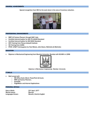 AWARDS/ ACHIEVEMENTS
Special recognition from MD for the work done in the area of inventory reduction.
PROFESSIONAL ENHANCEMENTS
 MRP (i2 Factory Planner) through SIAP, Italy
 Certified Internal Auditor for ISO/TS 16949 Standard
 Certified Internal Auditor for ISO 9002 Standard
 SPC Training from Plexus Indosoft Institute
 5S Training from ACMA
 PPAP, APQP Training given by Tata Motors, John Deere, Mahindra & Mahindra
EDUCATION
 Diploma in Mechanical Engineering from Mumbai University, Mumbai with 60.68% in 1998
IT SKILLS
 Well versed with
o MS Office Suite (Word, PowerPoint & Excel),
o MRP (i2 Factory Planner),
o AutoCAD,
o PageMaker and Internet Applications
PERSONAL DETAILS
Date of Birth: 23rd April, 1977
Marital status: Married
Languages Known: Marathi, Hindi & English
 