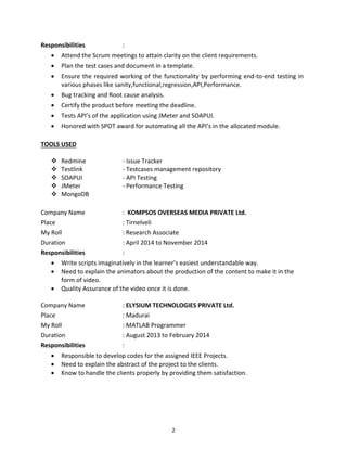2
Responsibilities :
 Attend the Scrum meetings to attain clarity on the client requirements.
 Plan the test cases and document in a template.
 Ensure the required working of the functionality by performing end-to-end testing in
various phases like sanity,functional,regression,API,Performance.
 Bug tracking and Root cause analysis.
 Certify the product before meeting the deadline.
 Tests API’s of the application using JMeter and SOAPUI.
 Honored with SPOT award for automating all the API’s in the allocated module.
TOOLS USED
 Redmine - Issue Tracker
 Testlink - Testcases management repository
 SOAPUI - API Testing
 JMeter - Performance Testing
 MongoDB
Company Name : KOMPSOS OVERSEAS MEDIA PRIVATE Ltd.
Place : Tirnelveli
My Roll : Research Associate
Duration : April 2014 to November 2014
Responsibilities :
 Write scripts imaginatively in the learner’s easiest understandable way.
 Need to explain the animators about the production of the content to make it in the
form of video.
 Quality Assurance of the video once it is done.
Company Name : ELYSIUM TECHNOLOGIES PRIVATE Ltd.
Place : Madurai
My Roll : MATLAB Programmer
Duration : August 2013 to February 2014
Responsibilities :
 Responsible to develop codes for the assigned IEEE Projects.
 Need to explain the abstract of the project to the clients.
 Know to handle the clients properly by providing them satisfaction.
 