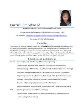 Curriculum vitae of
Ms Mufamadi Patience Shonisani, ID 9209300915087, female
Physical address: Daffodil gardens 2503 daffodil street Karenpark 0182
Email address: patiencemufamadi@gmail.com/patiencemufamadi@webmail.co.za.
Cell number: 0799767167/0783921002
Motivation
I am currently an industrial engineer student here @ BMW Rosslyn. I am looking for an opportunity
to further up my experience in learning and exposure. I am innovative to make a difference with my
skills from the knowledge I have acquired. I have an academic record that attests to my strong work
ethic and dedication to the field. I have upgraded my knowledge in Excel with the experience that I have
enquired during my experiential learning as I worked 90% of my time at work with excel.
Education and qualifications
Current: Tshwane University of technology (DIP Industrial engineering)
Subjects passed: (computer-Aided Draughting 1; engineering communication 1;
Electrotechnology 1; Mathematics 1, 2, 3; Mechanics 1; Mechanical Engineering Drawing 1
Mechanical manufacturing engineering 1 &2; Manufacturing relations 2; Production -
Engineering: industrial 1& 2; Engineering Work-study 1, 2 & 3; Qualitative techniques 1;
Costing 2; Facility layout and material handling 2; Industrial leadership 3; quality-
Assurance 2. Accounting 3; Operational Research 3: Automation 3
Industrial engineering systems design 2; Experiential learning 1; Experiential Learning 2)
2011 Sebakanaga secondary school [Matric certificate]
Subjects passed: (sepedi, English, Life orientation, mathematics, physical science, life
Science and agricultural science)
 