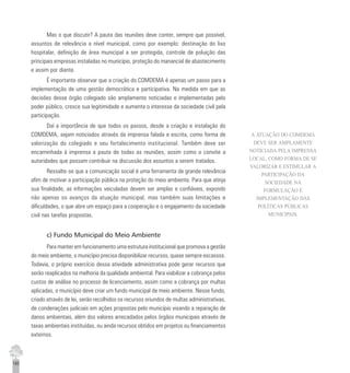 140
Mas o que discutir? A pauta das reuniões deve conter, sempre que possível,
assuntos de relevância a nível municipal, como por exemplo: destinação do lixo
hospitalar, definição de área municipal a ser protegida, controle de poluição das
principais empresas instaladas no município, proteção do manancial de abastecimento
e assim por diante.
É importante observar que a criação do COMDEMA é apenas um passo para a
implementação de uma gestão democrática e participativa. Na medida em que as
decisões desse órgão colegiado são amplamente noticiadas e implementadas pelo
poder público, cresce sua legitimidade e aumenta o interesse da sociedade civil pela
participação.
Daí a importância de que todos os passos, desde a criação e instalação do
COMDEMA, sejam noticiados através da imprensa falada e escrita, como forma de
valorização do colegiado e seu fortalecimento institucional. Também deve ser
encaminhada à imprensa a pauta de todas as reuniões, assim como o convite a
autoridades que possam contribuir na discussão dos assuntos a serem tratados.
Ressalte-se que a comunicação social é uma ferramenta de grande relevância
afim de motivar a participação pública na proteção do meio ambiente. Para que atinja
sua finalidade, as informações veiculadas devem ser amplas e confiáveis, expondo
não apenas os avanços da atuação municipal, mas também suas limitações e
dificuldades, o que abre um espaço para a cooperação e o engajamento da sociedade
civil nas tarefas propostas.
c) Fundo Municipal do Meio Ambiente
Para manter em funcionamento uma estrutura institucional que promova a gestão
do meio ambiente, o município precisa disponibilizar recursos, quase sempre escassos.
Todavia, o próprio exercício dessa atividade administrativa pode gerar recursos que
serão reaplicados na melhoria da qualidade ambiental. Para viabilizar a cobrança pelos
custos de análise no processo de licenciamento, assim como a cobrança por multas
aplicadas, o município deve criar um fundo municipal de meio ambiente. Nesse fundo,
criado através de lei, serão recolhidos os recursos oriundos de multas administrativas,
de condenações judiciais em ações propostas pelo município visando a reparação de
danos ambientais, além dos valores arrecadados pelos órgãos municipais através de
taxas ambientais instituídas, ou ainda recursos obtidos em projetos ou financiamentos
externos.
A ATUAÇÃO DO COMDEMA
DEVE SER AMPLAMENTE
NOTICIADA PELA IMPRENSA
LOCAL, COMO FORMA DE SE
VALORIZAR E ESTIMULAR A
PARTICIPAÇÃO DA
SOCIEDADE NA
FORMULAÇÃO E
IMPLEMENTAÇÃO DAS
POLÍTICAS PÚBLICAS
MUNICIPAIS.
 