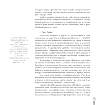 145
os responsáveis pela exploração mineral fiquem obrigados a compensar os danos
causados à municipalidade financiando programas que possam gerar emprego e renda
para a população carente.
Também é possível constar da lei orgânica, a exigência de que a reparação dos
danos ambientais seja feita sob a supervisão da Secretaria Municipal de Meio Ambiente.
Isso pode evitar que, com o esgotamento do potencial mineral, reste ao município
apenas um grande problema ambiental que nunca será ressarcido, além de graves
dificuldades econômicas e sociais.
c- Plano Diretor
O Plano Diretor está previsto no artigo 182 da Constituição Federal de 1988 e
regulamentado nos artigos 39 a 42 do Estatuto da Cidade (Lei nº 10.257/2001),
representando uma importante ferramenta de gestão municipal. Ele pode ser entendido
como um conjunto de normas de planejamento estabelecido através de lei municipal,
regulando atividades e empreendimentos e definindo diretrizes da política de
desenvolvimento e de expansão urbana. É, portanto, o instrumento básico da política
de desenvolvimento e de expansão urbana, devendo englobar o território municipal
como um todo e ser periodicamente atualizado. O Estatuto da Cidade faz questão de
ressaltar que o Plano Diretor deve ser elaborado e implementado com a participação
da população, através de audiências públicas.
Obrigatório para as cidades com mais de vinte mil habitantes, pode também
ser elaborado para municípios menores. Juntamente com a Lei de Uso do Solo, o
Plano Diretor fornece importantes ferramentas para o planejamento e a gestão
ambiental. Toda essa legislação precisa estar também em consonância com o Plano
da Bacia Hidrográfica na qual se insere o município, na medida em que o uso do solo
e da água são interdependentes e devem estar harmonizados na legislação municipal.
Como pretende corrigir distorções e rumos do desenvolvimento, o Plano Diretor
pressupõe um estudo das potencialidades e deficiências do município. Deve-se avaliar
a dimensão territorial, econômica, social e ambiental - daí a relevância de um
diagnóstico bem elaborado, que orientará a expansão urbana.
A questão ambiental deve perpassar a elaboração do Plano Diretor nos aspectos
do patrimônio natural, cultural e artificial (construído pelas mãos humanas). Ele deve
tratar da utilização e preservação dos recursos naturais existentes no município (rios,
córregos, tratamento de esgotos, exploração de madeira, solo, espaço para a instalação
de indústrias, etc.), da utilização e conservação do patrimônio cultural do município
O PLANO DIRETOR É O
INSTRUMENTO BÁSICO DA
POLÍTICA DE
DESENVOLVIMENTO E DE
EXPANSÃO URBANA,
MOLDANDO REGRAS PARA
ORDENAR O CRESCIMENTO
DA CIDADE. DEVERÁ SER
ELABORADO E
IMPLEMENTADO COM AMPLA
PARTICIPAÇÃO DA
SOCIEDADE CIVIL.
 