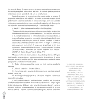 150
dos rumos do planeta. Do evento, surgiu um documento que apontou os compromissos
assumidos pelos países participantes, em busca de soluções para os problemas
ambientais e de mais qualidade de vida para os seres humanos.
Depois da assinatura do documento em nível mundial, a idéia se expandiu. A
proposta de elaboração de uma Agenda 21 local parte da constatação de que muitos
problemas tem suas raízes e soluções no âmbito do município. Como é lá que está o
nível de governo estabelecido com maior proximidade da população, pode desempenhar
um importante papel no processo de mobilização e conscientização pública.
A Agenda 21 elaborada durante a Conferência Rio-92 prevê que:
“Cada autoridade local deve iniciar um diálogo com seus cidadãos, organizações
locais e empresas privadas e aprovar uma Agenda 21 local. Por meio de consultas
e da promoção do consenso, as autoridades locais ouvirão os cidadãos e as
organizações cívicas comunitárias, empresariais, industriais locais, obtendo assim
as informações necessárias para formular as melhores estratégias. O processo
de consultas aumentará a consciência das famílias em relação às questões do
desenvolvimento sustentável. Os programas, as políticas, as leis e os
regulamentos das autoridades locais destinados a cumprir os objetivos da Agenda
21 serão avaliados e modificados com base nos programas locais adotados”
(AGENDA 21. Brasília: Senado Federal, 1996, p. 474).
Mas esse envolvimento da comunidade na discussão dos problemas e definições
de prioridades somente alcançará seus objetivos com a democratização da gestão
municipal. O Estatuto da Cidade relaciona alguns instrumentos que podem ser usados
para garantir a gestão democrática da cidade:
I – Órgãos colegiados de política urbana, nos níveis nacional, estadual e
municipal;
II – Debates, audiências e consultas públicas;
III – Conferências sobre assuntos de interesse urbano, nos níveis nacional,
estadual e municipal;
IV – Iniciativa popular de projeto de lei e de planos, programas e projetos de
desenvolvimento urbano.
A participação pública está sendo estimulada em várias leis, seguindo a
orientação da Constituição Federal. A sociedade civil é chamada a compor alguns
órgãos colegiados que deliberam sobre temas de interesse ambiental – como os
conselhos municipais, estaduais e nacional de meio ambiente, conselhos de recursos
hídricos (estadual e nacional) e comitês de bacia hidrográfica. Também em matéria
A AGENDA 21 NASCEU DA
CONFERÊNCIA DAS NAÇÕES
UNIDAS SOBRE MEIO
AMBIENTE (RIO-92),
ENCONTRO QUE REUNIU
DIRIGENTES DO MUNDO
INTEIRO. DO EVENTO, SURGIU
UM DOCUMENTO QUE
APONTOU OS COMPROMISSOS
ASSUMIDOS PELOS PAÍSES
PARTICIPANTES, EM BUSCA
DE SOLUÇÕES PARA OS
PROBLEMAS AMBIENTAIS.
 