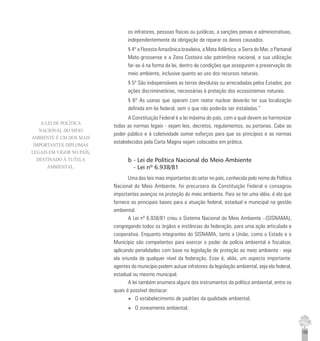 155
os infratores, pessoas físicas ou jurídicas, a sanções penais e administrativas,
independentemente da obrigação de reparar os danos causados.
§ 4º a Floresta Amazônica brasileira, a Mata Atlântica, a Serra do Mar, o Pantanal
Mato-grossense e a Zona Costeira são patrimônio nacional, e sua utilização
far-se-á na forma da lei, dentro de condições que assegurem a preservação do
meio ambiente, inclusive quanto ao uso dos recursos naturais.
§ 5º São indispensáveis as terras devolutas ou arrecadadas pelos Estados, por
ações discriminatórias, necessárias à proteção dos ecossistemas naturais.
§ 6º As usinas que operam com reator nuclear deverão ter sua localização
definida em lei federal, sem o que não poderão ser instaladas.”
A Constituição Federal é a lei máxima do país, com a qual devem se harmonizar
todas as normas legais - sejam leis, decretos, regulamentos, ou portarias. Cabe ao
poder público e à coletividade somar esforços para que os princípios e as normas
estabelecidos pela Carta Magna sejam colocados em prática.
b - Lei de Política Nacional do Meio Ambiente
- Lei nº 6.938/81
Uma das leis mais importantes do setor no país, conhecida pelo nome de Política
Nacional do Meio Ambiente, foi precursora da Constituição Federal e consagrou
importantes avanços na proteção do meio ambiente. Para se ter uma idéia, é ela que
fornece as principais bases para a atuação federal, estadual e municipal na gestão
ambiental.
A Lei nº 6.938/81 criou o Sistema Nacional do Meio Ambiente –(SISNAMA),
congregando todos os órgãos e instâncias da federação, para uma ação articulada e
cooperativa. Enquanto integrantes do SISNAMA, tanto a União, como o Estado e o
Município são competentes para exercer o poder de polícia ambiental e fiscalizar,
aplicando penalidades com base na legislação de proteção ao meio ambiente - seja
ela oriunda de qualquer nível da federação. Esse é, aliás, um aspecto importante:
agentes do município podem autuar infratores da legislação ambiental, seja ela federal,
estadual ou mesmo municipal.
A lei também enumera alguns dos instrumentos da política ambiental, entre os
quais é possível destacar:
u O estabelecimento de padrões da qualidade ambiental;
u O zoneamento ambiental;
A LEI DE POLÍTICA
NACIONAL DO MEIO
AMBIENTE É UM DOS MAIS
IMPORTANTES DIPLOMAS
LEGAIS EM VIGOR NO PAÍS,
DESTINADO À TUTELA
AMBIENTAL.
 