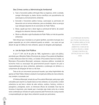 164
Dos Crimes contra a Administração Ambiental
u Fazer o funcionário público afirmação falsa ou enganosa, omitir a verdade,
sonegar informações ou dados técnico-científicos em procedimentos de
autorização ou de licenciamento ambiental;
u Conceder o funcionário público licença, autorização ou permissão em
desacordo com as normas ambientais, para as atividades, obras ou serviços
cuja realização depende de ato autorizativo do Poder Público;
u Deixar, aquele que tiver o dever legal ou contratual de fazê-lo, de cumprir
obrigação de relevante interesse ambiental;
u Obstar ou dificultar a ação fiscalizadora do Poder Público no trato de questões
ambientais.
Vale reforçar que o município ou um gestor (prefeito, secretário municipal, etc.)
podem responder por um crime ambiental quando se omitem – nos casos em que
deixam de agir em defesa do meio ambiente, apesar de obrigados pela legislação.
e - Lei da Ação Civil Pública
A Lei nº 7.347, de 24 de julho de 1985, regulamenta a ação civil pública,
permitindo que o Ministério Público (Promotoria de Justiça e Procuradoria da República),
a União (Advocacia-Geral da União), os Estados (Procuradoria Geral do Estado), os
Municípios (Procuradoria Municipal), autarquias, empresas públicas, sociedade de
economia mista ou associação não governamental possam requerer em juízo a
responsabilização por danos ambientais, pleiteando a condenação em dinheiro e o
cumprimento de obrigação de fazer ou não fazer.
Trata-se de um instrumento processual inovador, que atribui legitimidade não
apenas ao Poder Público (federal, estadual e municipal) para defesa do meio ambiente,
mas também à sociedade civil.
A Prefeitura Municipal, através de sua Procuradoria Municipal, pode propor ação
civil pública para reprimir ou impedir danos ao meio ambiente, ao consumidor, à ordem
urbanística ou aos bens e direito de valor artístico, estético, histórico, turístico e
paisagístico, protegendo, assim, os interesses difusos da sociedade. Esse tipo de
iniciativa é importante, pois impede que o município seja citado como réu e muitas
vezes condenado por omissão em ações propostas pela Promotoria de Justiça visando
a responsabilização por algum dano ambiental causado por particulares.
A AUTORIDADE MUNICIPAL
QUE TIVER O DEVER LEGAL
DE CUMPRIR OBRIGAÇÃO DE
RELEVANTE INTERESSE
AMBIENTAL E DEIXAR DE
FAZÊ-LO, PRATICA CRIME
PUNIDO COM PENA DE
DETENÇÃO DE UM A TRÊS
ANOS.
 
