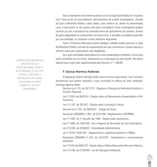 165
Outro importante instrumento previsto na Lei da Ação Civil Pública é o inquérito
civil. Trata-se de um procedimento administrativo de caráter investigatório, através
do qual o Ministério Público coleta dados, para verificar se, diante de determinado
caso, é necessário ou não ajuizar uma ação civil pública. Essas investigações podem
concluir-se com a assinatura do chamado termo de ajustamento de conduta, através
do qual o degradador se compromete, em prazo certo, a remediar os problemas gerados
por sua atividade, ou restaurar o meio ambiente degradado.
Tanto a Prefeitura Municipal quanto qualquer cidadão podem provocar a ação
do Ministério Público, através de requerimento em que comunicam o evento danoso e
indicam eventuais responsáveis pela ilegalidade.
Se a ação civil pública desembocar em uma condenação em dinheiro, os recursos
serão recolhidos ao um Fundo, destinando-se à reparação do bem lesado. Na esfera
federal esse fundo está regulamentada pelo Decreto nº 1.306/94.
f- Outras Normas Federais
A legislação federal abrange ainda outras normas importantes, com inúmeras
ferramentas que podem subsidiar a ação municipal na defesa do meio ambiente.
Conheça algumas delas:
Decreto-Lei nº 25, de 30/11/37 - Organiza a Proteção do Patrimônio Histórico e
Artístico Nacional;
Lei nº 3.924, de 26/07/61 - Dispõe sobre os Monumentos Arqueológicos e Pré-
históricos;
Lei nº 5.197, de 3/01/67 - Dispõe sobre a proteção à fauna;
Decreto-Lei nº 221, de 28/02/67 – Código de Pesca;
Resolução CONAMA nº 001, de 23/01/86 - Regulamenta o EIA/RIMA;
Lei nº 7.802, de 11 de julho de 1989 - Dispõe sobre agrotóxicos;
Lei nº 7.805, de 18/07/89 - Cria o Regime de Permissão de Lavra Garimpeira;
Lei nº 8.429, de 02/06/92 - Improbidade Administrativa;
Lei nº 8.974, 05/01/95 – Regulamenta a engenharia genética e OGMs;
Resolução CONAMA nº 237, de 19/12/97 - Regulamenta o licenciamento
ambiental.
Lei nº 9.433, de 08/01/97 - Dispõe sobre a Política Nacional de Recursos Hídricos;
Lei nº 9.795, de 27/04/99 – Lei de Educação Ambiental;
A PREFEITURA MUNICIPAL,
ATRAVÉS DE SUA
PROCURADORIA, PODE E
DEVE PROPOR AÇÃO CIVIL
PÚBLICA VISANDO A
REPARAÇÃO DE DANOS
CAUSADOS AO MEIO
AMBIENTE, NO SEU
TERRITÓRIO.
 