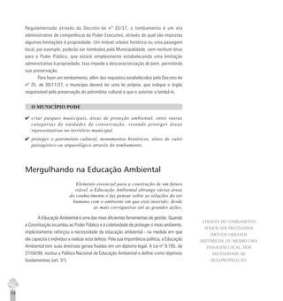 174
Regulamentado através do Decreto-lei nº 25/37, o tombamento é um ato
administrativo de competência do Poder Executivo, através do qual são impostas
algumas limitações à propriedade. Um imóvel urbano histórico ou uma paisagem
local, por exemplo, poderão ser tombados pela Municipalidade, sem nenhum ônus
para o Poder Público, que estará simplesmente estabelecendo uma limitação
administrativa à propriedade. Isso impede a descaracterização do bem, permitindo
sua preservação.
Para fazer um tombamento, além dos requisitos estabelecidos pelo Decreto-lei
nº 25, de 30/11/37, o município deverá ter uma lei própria, que indique o órgão
responsável pela preservação do patrimônio cultural e que o autorize a tombá-lo.
O MUNICÍPIO PODE
4 criar parques municipais, áreas de proteção ambiental, entre outras
categorias de unidades de conservação, visando proteger áreas
representativas no território municipal.
4 proteger o patrimônio cultural, monumentos históricos, sítios de valor
paisagístico ou arqueológico através do tombamento.
Mergulhando na Educação Ambiental
Elemento essencial para a construção de um futuro
viável, a Educação Ambiental abrange várias áreas
do conhecimento e faz pensar sobre as relações do ser
humano com o ambiente em que está inserido; desde
as mais corriqueiras até as grandes ações.
A Educação Ambiental é uma das mais eficientes ferramentas de gestão. Quando
a Constituição incumbiu ao Poder Público e à coletividade de proteger o meio ambiente,
implicitamente reforçou a necessidade da educação ambiental - na medida em que
ela capacita o indivíduo a realizar esta defesa. Pela sua importância política, a Educação
Ambiental tem suas diretrizes gerais fixadas em um diploma legal. A Lei nº 9.795, de
27/04/99, institui a Política Nacional de Educação Ambiental e define como objetivos
fundamentais (art. 5º):
ATRAVÉS DO TOMBAMENTO
PODEM SER PROTEGIDOS
IMÓVEIS URBANOS
HISTÓRICOS, OU MESMO UMA
PAISAGEM LOCAL, SEM
NECESSIDADE DE
DESAPROPRIAÇÃO.
 