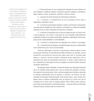 175
I – O desenvolvimento de uma compreensão integrada do meio ambiente em
suas múltiplas e complexas relações, envolvendo aspectos ecológicos, psicológicos,
legais, políticos, sociais, econômicos, científicos, culturais e éticos;
II – a garantia de democratização das informações ambientais;
III – o estímulo e o fortalecimento de uma consciência crítica sobre a
problemática ambiental e social;
IV – o incentivo à participação individual e coletiva, permanente e responsável,
na preservação do equilíbrio do meio ambiente, entendendo-se a defesa da qualidade
ambiental como um valor inseparável do exercício da cidadania;
V – o estímulo à cooperação entre as diversas regiões do país, em níveis micro
e macrorregionais, com vistas à construção de uma sociedade ambientalmente
equilibrada, fundada nos princípios da liberdade, igualdade, solidariedade, democracia,
justiça social, responsabilidade e sustentabilidade;
VI – o fomento e o fortalecimento da integração com a ciência e a tecnologia;
VII – o fortalecimento da cidadania, autodeterminação dos povos e solidariedade
como fundamentos para o futuro da humanidade.
Inúmeras organizações, nacionais e internacionais, apoiam projetos na área
da Educação Ambiental. O Fundo Nacional de Meio Ambiente, por exemplo, reserva
anualmente uma parcela de recursos para ações nessa área. O município pode
elaborar e executar inúmeros projetos, abordando temas específicos como a
importância das áreas de preservação permanente, ou ainda a coleta seletiva de
lixo. Campanhas de valorização das áreas protegidas municipais também alcançam
resultados significativos.
Na realização destas atividades, é importante lembrar que a Educação Ambiental
não é um trabalho voltado apenas para o que se entende por proteção à natureza.
Este aspecto é muito importante, é claro, mas ela extrapola essas fronteiras, discutindo
as relações estabelecidas entre as espécies, aí incluído o ser humano. Ou seja:
atividades de Educação Ambiental podem incluir desde visitas a áreas verdes até o
debate sobre as relações estabelecidas entre as pessoas ou a forma com que os
moradores de um bairro usam os espaços públicos. Não é difícil concluir, portanto,
que envolve necessariamente a interdisciplinaridade – o que quer dizer que a Educação
Ambiental abraça variadas áreas do conhecimento.
A EDUCAÇÃO AMBIENTAL É
UM ELEMENTO ESSENCIAL
PARA A CONSERVAÇÃO DO
MEIO AMBIENTE, TANTO
AGORA QUANTO NO FUTURO.
EXTRAPOLANDO OS LIMITES
DOS ESTUDOS SOBRE A
NATUREZA, BUSCA
ESTIMULAR A REFLEXÃO E A
AÇÃO VOLTADAS PARA O
PRÓPRIO COTIDIANO DE
CADA CIDADÃO – SUA
POSTURA DIANTE DO
AMBIENTE EM QUE VIVE.
 