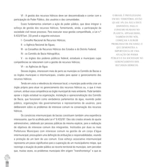 178
VI - A gestão dos recursos hídricos deve ser descentralizada e contar com a
participação do Poder Público, dos usuários e das comunidades.
Esses fundamentos orientam a ação do poder público, que deve integrar o
esforço de gestão dos recursos hídricos, fomentando, ainda, a participação da
sociedade civil nesse processo. Para executar essa gestão compartilhada, a Lei n.º
9.433/97(art. 33) prevê a seguinte estrutura:
I - Conselho Nacional de Recursos Hídricos;
II - a Agência Nacional de Águas;
III - os Conselhos de Recursos Hídricos dos Estados e do Distrito Federal;
IV - os Comitês de Bacia Hidrográfica;
V - os órgãos dos poderes públicos federal, estaduais e municipais cujas
competências se relacionem com a gestão de recursos hídricos;
VI – as Agências de Água.
Desses órgãos, interessam mais de perto ao município os Comitês de Bacias e
os órgãos municipais e intermunicipais, criados para apoiar o gerenciamento dos
recursos hídricos.
Tendo em vista a relevância do interesse local, o município pode então criar um
órgão próprio para atuar no gerenciamento dos recursos hídricos ou, o que é mais
comum, atribuir essa competência ao órgão municipal de meio ambiente. Pode também
apoiar o órgão estadual na organização, instalação e operacionalização dos Comitês
de Bacia, que funcionam como verdadeiros parlamentos da água, reunindo poder
público, organizações não governamentais e representantes de usuários, para
deliberarem sobre os problemas de interesse comum na conservação dos recursos
hídricos.
Os consórcios intermunicipais de bacias constituem também uma experiência
interessante, que foi acolhida pela Lei nº 9.433/97. Eles são criados através do ajuste
administrativo, celebrado por pessoas públicas da mesma espécie, para a realização
de objetivos de interesse comum dos integrantes. Instituídos por duas ou mais
Prefeituras Municipais com interesse comum na gestão de um corpo d’água
intermunicipal, pressupõem uma definição de atribuições e responsabilidades, visando
a proteção de um bem de uso comum. Esse esforço associativo intermunicipal
representa um passo significativo para a superação de um municipalismo míope, que
restringe a atuação do poder público ao recorte territorial do município, sem perceber
que, muitas vezes, os problemas municipais têm origem “transfronteiriça” e que as
O BRASIL É PRIVILEGIADO:
EM SEU TERRITÓRIO, ESTÃO
QUASE 10% DA ÁGUA DOCE
DISPONÍVEL PARA O
CONSUMO HUMANO NO
PLANETA. APESAR DISSO,
TAMBÉM ENTRE NÓS,
COMEÇAM A SURGIR
PROBLEMAS DE ESCASSEZ, O
QUE DEMONSTRA A
IMPORTÂNCIA DE UMA
ATUAÇÃO DO PODER
PÚBLICO E DA SOCIEDADE NO
GERENCIAMENTO DOS
RECURSOS HÍDRICOS.
 