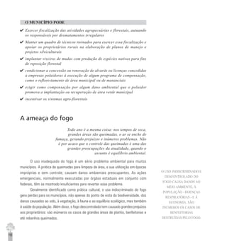 192
O MUNICÍPIO PODE
4 Exercer fiscalização das atividades agropecuárias e florestais, autuando
os responsáveis por desmatamentos irregulares
4 Manter um quadro de técnicos treinados para exercer essa fiscalização e
apoiar os proprietários rurais na elaboração de planos de manejo e
projetos silviculturais
4 implantar viveiros de mudas com produção de espécies nativas para fins
de reposição florestal
4 condicionar a concessão ou renovação de alvarás ou licenças concedidas
a empresas poluidoras à execução de algum programa de compensação,
como o reflorestamento de área municipal ou de mananciais
4 exigir como compensação por algum dano ambiental que o poluidor
promova a implantação ou recuperação de área verde municipal
4 incentivar os sistemas agro-florestais
A ameaça do fogo
Todo ano é a mesma coisa: nos tempos de seca,
grandes áreas são queimadas, o ar se enche de
fumaça, gerando prejuízos e inúmeros problemas. Não
é por acaso que o controle das queimadas é uma das
grandes preocupações da atualidade, quando o
assunto é equilíbrio ambiental.
O uso inadequado do fogo é um sério problema ambiental para muitos
municípios. A prática de queimadas para limpeza de área, e sua utilização em épocas
impróprias e sem controle, causam danos ambientais preocupantes. As ações
emergenciais, normalmente executadas por órgãos estaduais em conjunto com
federais, têm se mostrado insuficientes para reverter esse problema.
Geralmente identificado como prática cultural, o uso indiscriminado do fogo
gera perdas para os municípios, não apenas do ponto de vista da biodiversidade, dos
danos causados ao solo, à vegetação, à fauna e ao equilíbrio ecológico, mas também
à saúde da população. Além disso, o fogo descontrolado tem causado grandes prejuízos
aos proprietários: são inúmeros os casos de grandes áreas de plantio, benfeitorias e
até rebanhos queimados.
O USO INDISCRIMINADO E
DESCONTROLADO DO
FOGO CAUSA DANOS AO
MEIO AMBIENTE, À
POPULAÇÃO - DOENÇAS
RESPIRATÓRIAS - E À
ECONOMIA. SÃO
INÚMEROS OS CASOS DE
BENFEITORIAS
DESTRUÍDAS PELO FOGO.
 