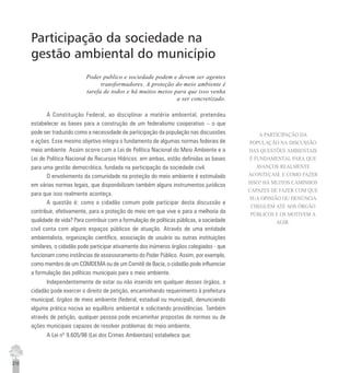 210
Participação da sociedade na
gestão ambiental do município
Poder publico e sociedade podem e devem ser agentes
transformadores. A proteção do meio ambiente é
tarefa de todos e há muitos meios para que isso venha
a ser concretizado.
A Constituição Federal, ao disciplinar a matéria ambiental, pretendeu
estabelecer as bases para a construção de um federalismo cooperativo – o que
pode ser traduzido como a necessidade de participação da população nas discussões
e ações. Esse mesmo objetivo integra o fundamento de algumas normas federais de
meio ambiente. Assim ocorre com a Lei de Política Nacional do Meio Ambiente e a
Lei de Política Nacional de Recursos Hídricos: em ambas, estão definidas as bases
para uma gestão democrática, fundada na participação da sociedade civil.
O envolvimento da comunidade na proteção do meio ambiente é estimulado
em várias normas legais, que disponibilizam também alguns instrumentos jurídicos
para que isso realmente aconteça.
A questão é: como o cidadão comum pode participar desta discussão e
contribuir, efetivamente, para a proteção do meio em que vive e para a melhoria da
qualidade de vida? Para contribuir com a formulação de políticas públicas, a sociedade
civil conta com alguns espaços públicos de atuação. Através de uma entidade
ambientalista, organização científica, associação de usuário ou outras instituições
similares, o cidadão pode participar ativamente dos inúmeros órgãos colegiados - que
funcionam como instâncias de assessoramento do Poder Público. Assim, por exemplo,
como membro de um COMDEMA ou de um Comitê de Bacia, o cidadão pode influenciar
a formulação das políticas municipais para o meio ambiente.
Independentemente de estar ou não inserido em qualquer desses órgãos, o
cidadão pode exercer o direito de petição, encaminhando requerimento à prefeitura
municipal, órgãos de meio ambiente (federal, estadual ou municipal), denunciando
alguma prática nociva ao equilíbrio ambiental e solicitando providências. Também
através de petição, qualquer pessoa pode encaminhar propostas de normas ou de
ações municipais capazes de resolver problemas do meio ambiente.
A Lei nº 9.605/98 (Lei dos Crimes Ambientais) estabelece que:
A PARTICIPAÇÃO DA
POPULAÇÃO NA DISCUSSÃO
DAS QUESTÕES AMBIENTAIS
É FUNDAMENTAL PARA QUE
AVANÇOS REALMENTE
ACONTEÇAM. E COMO FAZER
ISSO? HÁ MUITOS CAMINHOS
CAPAZES DE FAZER COM QUE
SUA OPINIÃO OU DENÚNCIA
CHEGUEM ATÉ AOS ÓRGÃO
PÚBLICOS E OS MOTIVEM A
AGIR.
 