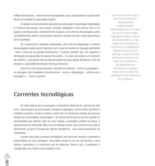 224
milhões de hectares - está de tal forma degradada, que a capacidade de suporte está
abaixo da metade da capacidade original.
A resposta convencional dos pecuaristas a este quadro de pastagens degradadas
é a reforma dos pastos, com aração, correção, adubação e novo semeio. Este é um
quadro cruel da pecuária: periodicamente se gasta, com reformas de pastagens, parte
considerável dos ganhos conquistados durante o período em que a área apresentava
bons resultados.
Se o pecuarista é bastante capitalizado, este ciclo de degradação e reforma
das pastagens muitas vezes é bastante curto, o que as mantém em situação satisfatória
- mas a custo de um grande investimento. É comum também que, em resposta à
diminuição da capacidade de suporte dos pastos - às vezes associada a um aumento
do rebanho - o pecuarista decide pela derrubada de novas glebas de floresta, a fim de
alcançar a capacidade de lotação total que necessita.
Este é um ciclo vicioso perverso: derruba-se a floresta – forma-se pastagens –
as pastagens são manejadas incorretamente – ocorre a degradação – reforma-se a
pastagem e ... tudo se repete!!
Correntes tecnológicas
De nada adianta dar às pastagens o tratamento oferecido às culturas de ciclo
curto, como preparo do solo (aração, correção e adubação), uso da melhor semente e
cuidados no plantio, se não se adotar, a partir daí, um sistema de manejo que procure
atender às necessidades da pastagem - da mesma forma que se procura atender às
necessidades dos animais. Com um mau manejo, a pastagem perderá as forças, e
logo precisará ser reformada. Mas, com um manejo correto, ela se mostra como cultura
permanente, já que é formada por plantas duradouras - que nunca precisariam ser
replantadas.
Existem hoje duas correntes tecnológicas que procuram manter e aumentar a
produtividade de uma pastagem. Uma delas baseia-se no uso de insumos, como
adubos, herbicidas e o constante uso de máquinas. Nesse caso, a pastagem é
considerada uma cultura como qualquer outra.
DE NADA ADIANTA DAR À
PASTAGENS TODOS OS
TRATAMENTOS
NORMALMENTE
DISPENSADOS ÀS CULTURAS
DE CICLO CURTO, COMO
PREPARO DO SOLO, USO DA
MELHOR SEMENTE, COM
TODOS OS CUIDADOS NO
PLANTIO E NO PERÍODO DE
FORMAÇÃO, SE NÃO SE
ADOTAR A PARTIR DAÍ UM
SISTEMA DE MANEJO QUE
PROCURE ATENDER ÀS
NECESSIDADES DA
PASTAGEM, DA MESMA
FORMA QUE SE PROCURA
ATENDER ÀS NECESSIDADES
DOS ANIMAIS.
 