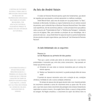 227
As leis de André Voisin
O criador do Pastoreio Racional apontou quatro leis fundamentais, que devem
ser seguidas para que piquetes e animais apresentem os melhores resultados.
André Marcel Voisin, após anos de estudos em sua granja leiteira “Le Talou”,
localizada na Normandia, formalizou as regras fundamentais de um sistema racional
de pastoreio, que é conhecido hoje no Brasil por Pastoreio Racional Voisin. Para relatar
suas experiências, ele não economizou palavras: os dois principais livros que publicou
sobre o assunto são “Produtividade do Pasto” e “Dinâmica das Pastagens”, totalizando
cerca de mil páginas. Mas, para entender os princípios de sua metodologia, não é
preciso ler tudo isso – já que André Voisin foi capaz de resumir os pontos fundamentais
de seus estudos em quatro regras básicas, que chamou de “Leis Universais do Pastoreio
Racional”.
As Leis Universais são as seguintes:
PRIMEIRA LEI
Lei do Repouso ou primeira lei dos pastos:
“Para que o pasto cortado pelo dente do animal possa dar a sua máxima
produtividade, é necessário que, entre dois cortes consecutivos , haja passado um
tempo que permita ao pasto:
a) Armazenar em suas raízes as reservas necessárias para um começo de
rebrote vigoroso;
b) Realizar sua ‘labareda de crescimento’ ou grande produção diária de massa
verde”.
O período de repouso necessário varia com a estação do ano, condições
climáticas, fertilidade do solo e outras condições ambientais.
Os tempos de repouso não são iguais durante todo o ano, havendo períodos
de crescimento acelerado e outros de crescimento lento ou quase nulo. No sul do
país, o que mais causa o baixo crescimento das pastagens são as baixas temperaturas
registradas no outono e inverno. Já na região Centro-Oeste, a causa é o longo período
de estiagem. Na Região amazônica, o crescimento do capim não diminui tanto na
O SISTEMA DE PASTOREIO
RACIONAL VOISIN, HOJE JÁ
IMPLANTADO COM SUCESSO
EM MILHARES DE
PROPRIEDADES ESPALHADAS
POR TODOS OS ESTADOS
BRASILEIROS, TEM
APLICAÇÃO UNIVERSAL,
EXATAMENTE PORQUE SE
BASEIA EM LEIS UNIVERSAIS
DA NATUREZA.
O PASTOREIO RACIONAL É
DITADO POR QUATRO
PRINCÍPIOS BÁSICOS. A
PRIMEIRA LEI CRIADA POR
VOISIN DIZ QUE É PRECISO
GARANTIR UM TEMPO DE
REPOUSO SUFICIENTE PARA
CADA PIQUETE, A FIM DE
QUE ELE POSSA RECUPERAR-
SE E OFERECER UMA BOA
PASTAGEM PARA OS
ANIMAIS.
 