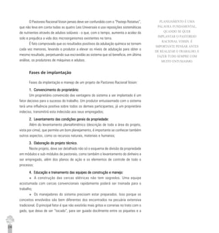 236
O Pastoreio Racional Voisin jamais deve ser confundido com o “Pastejo Rotativo”,
que não leva em conta todas as quatro Leis Universais e usa reposições sistemáticas
de nutrientes através de adubos solúveis - o que, com o tempo, aumenta a acidez do
solo e prejudica a vida dos microorganismos existentes na terra.
É fato comprovado que os resultados positivos da adubação química se tornam
cada vez menores, levando o produtor a elevar os níveis de adubação para obter o
mesmo resultado, perpetuando sua escravidão ao sistema que só beneficia, em última
análise, os produtores de máquinas e adubos.
Fases de implantação
Fases da implantação e manejo de um projeto de Pastoreio Racional Voisin:
1. Convencimento do proprietário:1. Convencimento do proprietário:1. Convencimento do proprietário:1. Convencimento do proprietário:1. Convencimento do proprietário:
Um proprietário convencido das vantagens do sistema a ser implantado é um
fator decisivo para o sucesso do trabalho. Um produtor entusiasmado com o sistema
terá uma influência positiva sobre todos os demais participantes; já um proprietário
indeciso, transmitirá esta indecisão aos seus empregados;
2. Levantamento das condições gerais da propriedade:2. Levantamento das condições gerais da propriedade:2. Levantamento das condições gerais da propriedade:2. Levantamento das condições gerais da propriedade:2. Levantamento das condições gerais da propriedade:
Além do levantamento planialtimétrico (descrição de toda a área do projeto,
vista por cima), que permite um bom planejamento, é importante se conhecer também
outros aspectos, como os recursos naturais, materiais e humanos;
3. Elaboração do projeto técnico.3. Elaboração do projeto técnico.3. Elaboração do projeto técnico.3. Elaboração do projeto técnico.3. Elaboração do projeto técnico.
Neste projeto, deve ser detalhado não só o esquema de divisão da propriedade
em módulos e sub-módulos de pastoreio, como também o levantamento do dinheiro a
ser empregado, além dos planos de ação e os elementos de controle de todo o
processo;
4. Educação e treinamento das equipes de construção e manejo:4. Educação e treinamento das equipes de construção e manejo:4. Educação e treinamento das equipes de construção e manejo:4. Educação e treinamento das equipes de construção e manejo:4. Educação e treinamento das equipes de construção e manejo:
u A construção das cercas elétricas não tem segredos. Uma equipe
acostumada com cercas convencionais rapidamente poderá ser treinada para o
trabalho;
u Os manejadores do sistema precisam estar preparados. Isso porque os
conceitos envolvidos são bem diferentes dos encontrados na pecuária extensiva
tradicional. O principal fator é que não existirão mais gritos e correrias no trato com o
gado, que deixa de ser “tocado”, para ser guiado docilmente entre os piquetes e a
PLANEJAMENTO É UMA
PALAVRA FUNDAMENTAL,
QUANDO SE QUER
IMPLANTAR O PASTOREIO
RACIONAL VOISIN. É
IMPORTANTE PENSAR ANTES
DE REALIZAR O TRABALHO, E
FAZER TUDO SEMPRE COM
MUITO ENTUSIASMO.
 