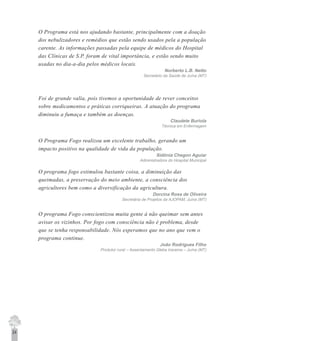 24
O Programa está nos ajudando bastante, principalmente com a doação
dos nebulizadores e remédios que estão sendo usados pela a população
carente. As informações passadas pela equipe de médicos do Hospital
das Clínicas de S.P. foram de vital importância, e estão sendo muito
usadas no dia-a-dia pelos médicos locais.
Norberto L.B. Netto
Secretário da Saúde de Juína (MT)
Foi de grande valia, pois tivemos a oportunidade de rever conceitos
sobre medicamentos e práticas corriqueiras. A atuação do programa
diminuiu a fumaça e também as doenças.
Claudete Buriola
Técnica em Enfermagem
O Programa Fogo realizou um excelente trabalho, gerando um
impacto positivo na qualidade de vida da população.
Sidônia Chegon Aguiar
Administradora do Hospital Municipal
O programa fogo estimulou bastante coisa, a diminuição das
queimadas, a preservação do meio ambiente, a consciência dos
agricultores bem como a diversificação da agricultura.
Dorcina Rosa de Oliveira
Secretária de Projetos da AJOPAM, Juína (MT)
O programa Fogo conscientizou muita gente à não queimar sem antes
avisar os vizinhos. Por fogo com consciência não è problema, desde
que se tenha responsabilidade. Nós esperamos que no ano que vem o
programa continue.
João Rodrigues Filho
Produtor rural – Assentamento Gleba Iracema – Juína (MT)
 