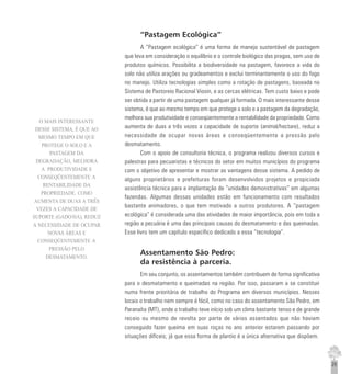 25
“Pastagem Ecológica”
A “Pastagem ecológica” é uma forma de manejo sustentável de pastagem
que leva em consideração o equilíbrio e o controle biológico das pragas, sem uso de
produtos químicos. Possibilita a biodiversidade na pastagem, favorece a vida do
solo não utiliza arações ou gradeamentos e exclui terminantemente o uso do fogo
no manejo. Utiliza tecnologias simples como a rotação de pastagens, baseada no
Sistema de Pastoreio Racional Viosin, e as cercas elétricas. Tem custo baixo e pode
ser obtida a partir de uma pastagem qualquer já formada. O mais interessante desse
sistema, é que ao mesmo tempo em que protege o solo e a pastagem da degradação,
melhora sua produtividade e conseqüentemente a rentabilidade da propriedade. Como
aumenta de duas a três vezes a capacidade de suporte (animal/hectare), reduz a
necessidade de ocupar novas áreas e conseqüentemente a pressão pelo
desmatamento.
Com o apoio de consultoria técnica, o programa realizou diversos cursos e
palestras para pecuaristas e técnicos do setor em muitos municípios do programa
com o objetivo de apresentar e mostrar as vantagens desse sistema. A pedido de
alguns proprietários e prefeituras foram desenvolvidos projetos e propiciada
assistência técnica para a implantação de “unidades demonstrativas” em algumas
fazendas. Algumas dessas unidades estão em funcionamento com resultados
bastante animadores, o que tem motivado a outros produtores. A “pastagem
ecológica” é considerada uma das atividades de maior importância, pois em toda a
região a pecuária é uma das principais causas do desmatamento e das queimadas.
Esse livro tem um capítulo específico dedicado a essa “tecnologia”.
Assentamento São Pedro:
da resistência à parceria.
Em seu conjunto, os assentamentos também contribuem de forma significativa
para o desmatamento e queimadas na região. Por isso, passaram a se constituir
numa frente prioritária de trabalho do Programa em diversos municípios. Nesses
locais o trabalho nem sempre é fácil, como no caso do assentamento São Pedro, em
Paranaíta (MT), onde o trabalho teve início sob um clima bastante tenso e de grande
receio ou mesmo de revolta por parte de vários assentados que não haviam
conseguido fazer queima em suas roças no ano anterior estarem passando por
situações difíceis; já que essa forma de plantio é a única alternativa que dispõem.
O MAIS INTERESSANTE
DESSE SISTEMA, É QUE AO
MESMO TEMPO EM QUE
PROTEGE O SOLO E A
PASTAGEM DA
DEGRADAÇÃO, MELHORA
A PRODUTIVIDADE E
CONSEQÜENTEMENTE A
RENTABILIDADE DA
PROPRIEDADE. COMO
AUMENTA DE DUAS A TRÊS
VEZES A CAPACIDADE DE
SUPORTE (GADO/HA), REDUZ
A NECESSIDADE DE OCUPAR
NOVAS ÁREAS E
CONSEQÜENTEMENTE A
PRESSÃO PELO
DESMATAMENTO.
 