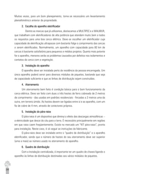 256
Muitas vezes, para um bom planejamento, torna-se necessário um levantamento
planialtimétrico anterior da propriedade.
2.2.2.2.2. Escolha do aparelho eletrificadorEscolha do aparelho eletrificadorEscolha do aparelho eletrificadorEscolha do aparelho eletrificadorEscolha do aparelho eletrificador
Dentre as marcas que já utilizamos, destacamos a MULTIPEC e a WALMUR,
que trabalham com eletrificadores de alta potência que atendem muito bem a todos
os requisitos para uma boa cerca elétrica. Deve-se escolher um eletrificador cuja
capacidade de eletrificação ultrapasse com bastante folga o comprimento das cercas
a serem eletrificadas. Normalmente, um aparelho com capacidade para 80 km de
cercas é bastante satisfatório para pequenos e médios projetos. Quanto mais potente
for o aparelho, menores serão os problemas causados por defeitos nos isolamentos e
contatos da cerca com a vegetação.
3.3.3.3.3. Instalação do aparelhoInstalação do aparelhoInstalação do aparelhoInstalação do aparelhoInstalação do aparelho
O aparelho deve ser instalado perto da residência da pessoa encarregada. Um
único aparelho poderá servir para diversos módulos de piquetes, bastando que seja
de capacidade suficiente e que as linhas de distribuição sejam construídas.
4.4.4.4.4. AterramentoAterramentoAterramentoAterramentoAterramento
Um aterramento bem feito é condição básica para o bom funcionamento da
cerca elétrica. Deve ser feito com duas a três hastes de ferro cobreado de 2 metros
de comprimento - das usadas em padrões residenciais - fincadas a 2 metros uma da
outra, em terreno úmido. As hastes devem ser ligadas entre si e ao aparelho, com um
fio de cobre de 4 mm, através de conectores próprios.
5.5.5.5.5. Instalação do pára-raiosInstalação do pára-raiosInstalação do pára-raiosInstalação do pára-raiosInstalação do pára-raios
O pára-raios é um dispositivo que diminui o efeito das descargas atmosféricas –
a eletricidade que desce do céu para a terra. É necessário principalmente em regiões
em que raios caem freqüentemente. Existe no mercado um “KIT pára-raios”, pronto
para instalação. Neste caso, é só seguir as instruções do fabricante.
O pára-raios deve ser instalado entre o “quadro de distribuição” e o aparelho
eletrificador, sendo que o número de hastes do seu aterramento deve ser superior
(uma a mais) ao número usado no aterramento do aparelho.
6.6.6.6.6. Quadro de distribuiçãoQuadro de distribuiçãoQuadro de distribuiçãoQuadro de distribuiçãoQuadro de distribuição
Com a instalação centralizada, é importante ter um quadro de chaves ligando o
aparelho às linhas de distribuição destinadas aos vários módulos de piquetes.
 