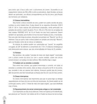 258
para evitar que a lasca ceda com o estiramento do arame. Aconselha-se um
espaçamento máximo de 250 a 300 m entre os esticadores. Após fincadas, as lascas
devem ser perfuradas, nas alturas correspondentes aos fios da cerca, para fixação
dos terminais com isoladores.
12.12.12.12.12.Estacas intermediáriasEstacas intermediáriasEstacas intermediáriasEstacas intermediáriasEstacas intermediárias
Para manter a altura constante da cerca, podem ser usados sarrafos de piúva,
cumbaru ou outra madeira dura. A peça deverá ter as seguintes dimensões: 0,04 X
0,05 X 1,50 m. Estas estacas são previamente preparadas, sendo perfuradas nas
posições dos arames ( a partir da ponta: 75 cm, 105 cm e 145 cm) e ter um pedaço de
tubo isolador ISOFENCE 9/16” de 10 cm fixado nos dois furos superiores. Devem
também ser apontadas, para facilitar na hora de serem fixadas ao solo, a marretadas.
Para uma vida mais longa da estaca, ela poderá ser pintada com “Neutrol” nos 40 cm
inferiores. Caso se queira, toda a estaca poderá ser pintada com tinta tipo “Neutrol”,
após ser fincada e antes de se colocar os isoladores.
As estacas de madeira podem ser substituidas por “postes” de vergalhão
corrugado, de 3/8” de diâmetro e comprimento de 1,70 m. A indústria metalúrgica já
está oferecendo estas estacas, que são comercializadas em feixes de 25 unidades.
13.13.13.13.13.PPPPPorteirasorteirasorteirasorteirasorteiras
Nas porteiras, são usadas “cancelas de mola com duplo engate” construídas
com o próprio arame da cerca (ou com o arame ovalado, usado nas cercas
convencionais) e um pedaço de tubo isofence. Mais detalhes logo a seguir.
14.14.14.14.14.Cuidado com as emendas e conexõesCuidado com as emendas e conexõesCuidado com as emendas e conexõesCuidado com as emendas e conexõesCuidado com as emendas e conexões
Para evitar mau contato, que poderá interromper a corrente, em todas as
emendas e conexões entre arames, deve-se deixar uma ponta de 40 cm de arame,
que, enrolada à mão em espirais bem abertas, fornecerá grande área de contato,
além de permitir uma fácil manutenção ou limpeza dos fios em caso de mau contato.
15.15.15.15.15.Chaves interruptorasChaves interruptorasChaves interruptorasChaves interruptorasChaves interruptoras
As chaves interruptoras são importantes para que se possa ligar ou desligar
separadamente um lance de cerca ou linha de transmissão. As chaves podem ser de
construção caseira, como a “chave de mola com duplo engate”, que será detalhada
mais à frente.
16.16.16.16.16.Rejuvenescimento de cercas convencionais antigas ou mal conservadasRejuvenescimento de cercas convencionais antigas ou mal conservadasRejuvenescimento de cercas convencionais antigas ou mal conservadasRejuvenescimento de cercas convencionais antigas ou mal conservadasRejuvenescimento de cercas convencionais antigas ou mal conservadas
É um importante uso das cercas elétricas. É feito com apenas um fio eletrificado,
que passa por um “bracinho” de madeira de 50 cm fixado nas lascas da cerca antiga,
 