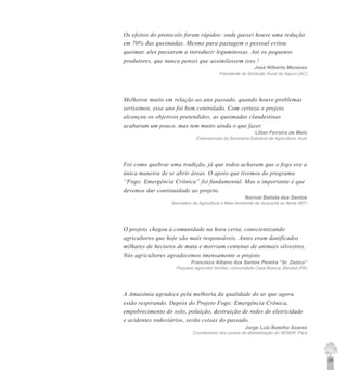 29
Os efeitos do protocolo foram rápidos: onde passei houve uma redução
em 70% das queimadas. Mesmo para pastagem o pessoal evitou
queimar, eles passaram a introduzir leguminosas. Até os pequenos
produtores, que nunca pensei que assimilassem isso !
José Nilberto Menezes
Presidente do Sindicato Rural de Xapuri (AC)
Melhorou muito em relação ao ano passado, quando houve problemas
seríssimos, esse ano foi bem controlado. Com certeza o projeto
alcançou os objetivos pretendidos, as queimadas clandestinas
acabaram um pouco, mas tem muito ainda o que fazer.
Lilian Ferreira de Melo
Extensionista da Secretaria Estadual de Agricultura, Acre
Foi como quebrar uma tradição, já que todos achavam que o fogo era a
única maneira de se abrir áreas. O apoio que tivemos do programa
“Fogo: Emergência Crônica” foi fundamental. Mas o importante é que
devemos dar continuidade ao projeto.
Norival Batista dos Santos
Secretário de Agricultura e Meio Ambiente de Guarantã do Norte (MT)
O projeto chegou à comunidade na hora certa, conscientizando
agricultores que hoje são mais responsáveis. Antes eram danificados
milhares de hectares de mata e morriam centenas de animais silvestres.
Nós agricultores agradecemos imensamente o projeto.
Francisco Albano dos Santos Pereira “Sr. Zezico”
Pequeno agricultor familiar, comunidade Casa Branca, Marabá (PA)
A Amazônia agradece pela melhoria da qualidade do ar que agora
estão respirando. Depois do Projeto Fogo: Emergência Crônica,
empobrecimento do solo, poluição, destruição de redes de eletricidade
e acidentes rodoviários, serão coisas do passado.
Jorge Luiz Botelho Soares
Coordenador dos cursos de alfabetização do SENAR, Pará
 
