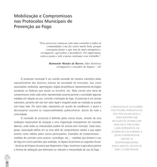 30
Mobilização e Compromissos
nos Protocolos Municipais de
Prevenção ao Fogo
“Esse processo começou com uma consulta a todas as
comunidades e me fez sentir muito bem, porque
conseguiu juntar o que tem de mais antagônico:
seringueiro, agricultor e fazendeiro. Foi importante,
valeu a pena e vale a pena continuar esse trabalho”.
Raimundo Mendes de Barros, líder histórico
seringueiro e vereador de Xapuri – AC
O protocolo municipal é um acordo assinado de maneira voluntária pelos
representantes dos diversos setores da sociedade do município, tais como
associações, sindicatos, agremiações, órgãos da prefeitura, representantes de órgãos
estaduais ou federais que atuam no território, etc. Nele consta uma série de
compromissos onde cada setor representado assume perante a sociedade algumas
medidas em relação ao uso, controle e limitação do fogo. O protocolo é um acordo
voluntário, portanto ele não tem valor legal e ninguém pode ser multado ou punido
com base nele. Por outro lado, representa um acordo de cavalheiros, e quem o
desrespeitar assume as responsabilidades publicamente, diante de toda a
comunidade.
O conteúdo do protocolo é definido pelos atores locais, através de uma
avaliação responsável da situação e uma negociação transparente em reuniões
abertas, onde todos os interessados podem ter acesso sem restrição. Cada setor,
grupo, associação define um ou uma série de compromissos viáveis e que sejam
aceitos como válidos pelos outros participantes. Exemplos de compromissos: -
medidas de controle como aceiros, contrafogo, etc.; - medidas que limitem o uso
do fogo em certos períodos (por exemplo, só depois da primeira ou segunda chuva);
- técnicas de limpeza do pasto que dispensem o fogo; incentivos à agricultura perene
e formas de adubação que diminuam ou reduzam a necessidade do uso do fogo; -
O PROTOCOLO É UM ACORDO
VOLUNTÁRIO, PORTANTO ELE
NÃO TEM VALOR LEGAL E
NINGUÉM PODE SER
MULTADO OU PUNIDO COM
BASE NELE. POR OUTRO
LADO, REPRESENTA UM
ACORDO DE CAVALHEIROS, E
QUEM O DESRESPEITAR
ASSUME AS
RESPONSABILIDADES
PUBLICAMENTE, DIANTE DE
TODA A COMUNIDADE.
 