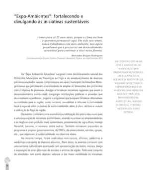 34
“Expo-Ambientes”: fortalecendo e
divulgando as iniciativas sustentáveis
Viemos para cá 25 anos atrás, porque o clima era bom
e queremos permanecer aqui. Em todo esse tempo,
nunca trabalhamos com meio ambiente, mas agora
percebemos que é preciso ter um desenvolvimento
sustentável para continuar a viver nesta floresta.
Mercedes Brojato Rodrigues
Coordenadora da Escola Pública Professor Benjamim Pádua, em Alta Floresta (MT)
As “Expo Ambientes Amazônia” surgiram como desdobramento natural dos
Protocolos Municipais de Prevenção ao Fogo e do amadurecimento de diversos
parceiros envolvidos nesses compromissos em vários municípios da Amazônia Mato-
grossense que perceberam a necessidade de ampliar as dimensões dos protocolos
com o objetivo de promover, divulgar e fortalecer iniciativas regionais que visem o
desenvolvimento sustentável; congregar instituições públicas e privadas que
desenvolvam experiências, projetos e programas que busquem fortalecer alternativas
sustentáveis para a região; como também, sensibilizar e informar a comunidade
local e regional sobre os temas da sustentabilidade, além, é claro, de buscar reduzir
a utilização do fogo na região.
Os eventos contaram com a assinatura ou ratificação dos protocolos municipais
e uma exposição de iniciativas sustentáveis, visando incentivar os empreendedores
e os negócios com produtos mais sustentáveis, provenientes de: agricultura, manejo
florestal, turismo, artesanato, entre outros. Também estiveram presentes os
programas e projetos governamentais, de ONG’s, de universidades, escolas, igrejas,
etc., que objetivam a sustentabilidade nos diversos níveis.
Ao mesmo tempo, foram realizados mini-cursos, oficinas, palestras e
workshops a respeito de diversos assuntos. Alem disso, os eventos contaram com
uma vertente cultural bem acentuada com apresentações de teatro, música, dança
e exposição de artes plásticas de escolas e artistas da região. Todo esse conjunto
de atividades tem como objetivo valorizar e dar maior visibilidade às iniciativas
OS EVENTOS CONTARAM
COM A ASSINATURA OU
RATIFICAÇÃO DOS
PROTOCOLOS MUNICIPAIS E
UMA EXPOSIÇÃO DE
INICIATIVAS SUSTENTÁVEIS,
VISANDO INCENTIVAR OS
EMPREENDEDORES E OS
NEGÓCIOS COM PRODUTOS
MAIS SUSTENTÁVEIS,
PROVENIENTES DE:
AGRICULTURA, MANEJO
FLORESTAL, TURISMO,
ARTESANATO, ENTRE
OUTROS.
 