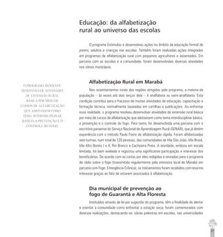 37
Educação: da alfabetização
rural ao universo das escolas
O programa Estimulou e desenvolveu ações no âmbito da educação formal de
jovens, adultos e crianças nas escolas. Também foram realizadas ações integradas
em programas de alfabetização rural com pequenos agricultores e assentados. Em
parceria com as escolas e a comunidade, foram desenvolvidas diversas atividades
nos vários municípios.
Alfabetização Rural em Marabá
Nos assentamentos rurais das regiões atingidas pelo programa, a maioria da
população – às vezes até dois terços dela – é analfabeta ou semi-analfabeta. Esta
condição contribui para o fracasso de muitas atividades de educação, capacitação e
formação técnica, normalmente baseadas em cartilhas e publicações. Ao enfrentar
essa realidade, o programa resolveu desenvolver atividades de extensão rural básica
por meio de cursos de alfabetização que adotassem como tema interdisciplinar básico,
a prevenção e o controle do fogo. Para tanto, foi desenvolvida uma parceria com o
escritório paraense do Serviço Nacional de Aprendizagem Rural (SENAR), que já detém
experiência com o método Paulo Freire de alfabetização rápida. Foram alfabetizadas
seis turmas, num total de 120 pessoas, das comunidades de Vila São João, Vila Brasil,
Vila Alto Bonito I e II, Rio Branco e Cachoeira Preta. A atividade, embora em escala
limitada, foi bem avaliada e registrou uma significativa participação e interesse dos
beneficiários. De acordo com as cartas por eles redigidas e enviadas para o programa
de rádio sobre o fogo (transmitido regularmente pela emissora local de Marabá em
parceria com Fogo: Emergência Crônica), os treinamentos foram recebidos com enorme
interesse graças ao fato de estarem associados à alfabetização.
Dia municipal de prevenção ao
fogo de Guarantã e Alta Floresta
Instituídos através de lei por sugestão do programa, têm a finalidade de alertar
e orientar a comunidade como enfrentar a estação seca; foram comemorados com
diversas realizações, destacando-se: várias palestras em escolas, nas universidades
O PROGRAMA RESOLVEU
DESENVOLVER ATIVIDADES
DE EXTENSÃO RURAL
BÁSICA POR MEIO DE
CURSOS DE ALFABETIZAÇÃO
QUE ADOTASSEM COMO
TEMA INTERDISCIPLINAR
BÁSICO, A PREVENÇÃO E O
CONTROLE DO FOGO.
 