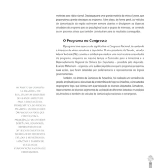 45
matérias para rádio e jornal. Destaque para uma grande matéria da revista Airone, que
proporcionou grande destaque ao programa. Além disso, de forma geral, os veículos
de comunicação da região estiveram sempre abertos e divulgaram as diversas
atividades do programa para as populações locais e grupos de interesse, se tornando
assim parceiros ativos que também contribuíram para os resultados conseguidos.
O Programa no Congresso
O programa teve repercussão significativa no Congresso Nacional, despertando
o interesse de vários senadores e deputados. O vice-presidente do Senado, senador
Ademir Andrade (PA), convidou a entidade para realizar uma mostra sobre os resultados
do programa, enquanto ao mesmo tempo a Comissão para a Amazônia e o
Desenvolvimento Regional da Câmara dos Deputados – presidida pelo deputado.
Evandro Milhomem – organizou uma audiência pública na qual o programa apresentou
suas ações, que foram debatidas por parlamentares e representantes de órgãos
governamentais.
Também, no âmbito da Comissão da Amazônia, foi realizado um seminário de
grande amplitude para a discussão da problemática do fogo na Amazônia, os resultados
do programa fogo, que contou com a participação de diversos Deputados, Senadores,
representantes de diversos segmentos da sociedade de diferentes estados e municípios
da Amazônia e também de veículos de comunicação nacionais e estrangeiros.
NO ÂMBITO DA COMISSÃO
DA AMAZÔNIA, FOI
REALIZADO UM SEMINÁRIO
DE GRANDE AMPLITUDE
PARA A DISCUSSÃO DA
PROBLEMÁTICA DO FOGO NA
AMAZÔNIA, OS RESULTADOS
DO PROGRAMA FOGO, QUE
CONTOU COM A
PARTICIPAÇÃO DE DIVERSOS
DEPUTADOS, SENADORES,
REPRESENTANTES DE
DIVERSOS SEGMENTOS DA
SOCIEDADE DE DIFERENTES
ESTADOS E MUNICÍPIOS DA
AMAZÔNIA E TAMBÉM DE
VEÍCULOS DE
COMUNICAÇÃO NACIONAIS E
ESTRANGEIROS.
 