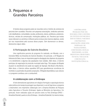 46
3. Pequenos e
Grandes Parceiros
A história desse programa pode ser resumida como a história de centenas de
parcerias bem sucedidas. Parcerias com pequenas associações, sindicatos patronais
e de trabalhadores, comunidades, escolas, professores, alunos, prefeituras, produtores,
técnicos, veículos de comunicação, instituições públicas, etc. Parceiros que muitas
vezes indicaram os caminhos e trilharam juntos na busca dos mesmos objetivos, sendo
por isso responsáveis pelo sucesso desse projeto. Sem desmerecer os demais,
destacamos alguns deles.
A Participação do Exército Brasileiro
Uma significativa parceria do programa foi realizada, em Marabá, com o
Comando Militar da Amazônia do Exército Brasileiro. Em particular, a 23a
Brigada de
Infantaria de Selva, teve um importante papel na divulgação dos objetivos do programa
e no atendimento a algumas das populações mais isoladas. Além disso, o Exército
participou da negociação do protocolo municipal sobre fogo. Três equipes da Brigada
atuaram no atendimento de saúde nas regiões de Tapirapé, Vila Brasil e Alto Bonito.
Além disso, o Exército utilizou aparelhos GPS para georeferenciar ocorrências de
incêndios ou queimadas de grandes proporções. A Brigada disponibilizou suas viaturas
e o programa contribuiu com o combustível.
A colaboração com a Embrapa
A forte demanda dos agricultores em relação à formação e capacitação técnica
sobre práticas de manejo da pastagem que dispensem o uso do fogo levou o programa
a desenvolver uma importante colaboração com a Empresa Brasileira de Pesquisa
sobre Agricultura e Pecuária (Embrapa), ligada ao Ministério da Agricultura. Em
particular, foram realizadas ações em parceria tanto no Pará (Embrapa-CPATU –
Amazônia Oriental), quanto no Acre (Embrapa – Amazônia Ocidental). Ao mesmo tempo,
A HISTÓRIA DESSE
PROGRAMA PODE SER
RESUMIDA COMO A HISTÓRIA
DE CENTENAS DE PARCERIAS
BEM SUCEDIDAS. PARCERIAS
COM PEQUENAS
ASSOCIAÇÕES, SINDICATOS
PATRONAIS E DE
TRABALHADORES,
COMUNIDADES, ESCOLAS,
PROFESSORES, ALUNOS,
PREFEITURAS, PRODUTORES,
TÉCNICOS, VEÍCULOS DE
COMUNICAÇÃO,
INSTITUIÇÕES PÚBLICAS.
 