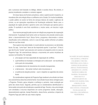 58
pois o processo está baseado no diálogo, debate e acordos éticos. No entanto, é
preciso inicialmente considerar o contexto regional.
Em áreas típicas da fronteira amazônica, onde o capital social é incipiente, os
moradores têm uma relação tênue e conflitante com o Estado. Em muitas localidades,
o poder público só existe na forma de serviços básicos de saúde e agências de
correio, ou em operações esporádicas de fiscalização ambiental. Neste caso, a
população da região percebe o governo como uma instituição que apenas pune e
proíbe. O resultado é uma forte resistência e, muitas vezes, um boicote à ação
pública.
Essa mesma percepção pode ocorrer em relação aos programas de cooperação
internacional. A população local sente como se houvesse uma pressão externa para
deter o desenvolvimento local. Dessa forma, programas relacionados a temas
classificados como ambientais, como é o caso do fogo, podem enfrentar um público
hostil em sua fase inicial.
Para superar essa adversidade, é crucial valorizar os processos e as demandas
locais. Ou seja, “como fazer” deve ser tão importante quanto “o que fazer”. O fato é
que não há uma “receita” para executar com sucesso um programa como é o caso do
Programa Fogo. Há características básicas e recorrentes em outras iniciativas de
sucesso na Amazônia. Por exemplo:
u uma equipe com boa capacidade de negociação de conflitos;
u a permanência no município e a interação com a vida social – ser reconhecido
como parte da comunidade;
u o estabelecimento de mecanismos de consulta transparentes;
u a democracia – não excluir nenhum setor do processo; e
u a ausência de soluções prontas – ouvir e respeitar as sugestões dos atores
locais.
Os coordenadores regionais do Programa Fogo revelaram uma atitude com base
nas características descritas anteriormente. Essa atitude trouxe várias vantagens para
o Programa. Primeiro, gerou simpatia e confiança e, portanto, maior aceitação por
parte dos atores locais. Segundo, permitiu que os coordenadores identificassem o
tema saúde como porta de entrada para a questão do fogo. Terceiro, criou uma sinergia
com atividades e recursos disponíveis em outros programas (saúde, educação,
desenvolvimento agrícola, manejo florestal) e, dessa forma, aumentou o impacto do
Programa Fogo para além de suas metas originais.
NO NORTE DE MATO GROSSO,
POR EXEMPLO, O PROJETO
COLABOROU COM UMA
INDÚSTRIA LOCAL PARA A
CONFECÇÃO DE MÓVEIS
(MESAS, ESCRIVANINHAS,
ARMÁRIOS ETC.) FEITOS
PARTIR DE SOBRAS DE
MADEIRA. EM MARABÁ,
ONDE HOUVE O
APROVEITAMENTO DE
RESÍDUO DE MADEIRA PARA
A PRODUÇÃO DE
BRINQUEDOS E JOGOS
EDUCATIVOS. O TRABALHO
FOI REALIZADO EM
PARCERIA COM EMPRESAS
MADEIREIRAS.
 