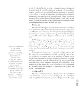 61
aumento de incêndios florestais na região. A solução para reduzir a destruição da
floresta é a adoção de manejo florestal, técnica que protege a floresta do fogo e
assegura a produção madeireira sustentada. Reconhecendo a importância do assunto,
o Programa Fogo, em parceria com a associação de madeireiros, tem estimulado a
discussão sobre as vantagens do manejo florestal e formas de implantá-lo no norte de
Mato Grosso. Como resultado há uma reivindicação local para a criação de uma Floresta
Estadual (concessão florestal), bem como a instalação de um projeto-piloto de manejo
florestal para a produção de madeira certificada (selo verde).
Educação
Os coordenadores do Programa Fogo constataram no campo o que as estatísticas
de educação alertam: o baixíssimo nível de escolaridade da maioria da população
rural da Amazônia. Esse fato anulou os planos iniciais direcionados para a elaboração
de cartilhas e guias de campo. Como resposta, surgiram iniciativas de alfabetização
rural para adultos utilizando o tema fogo como referência através do método Paulo
Freire.
Em Marabá, por exemplo, há uma parceria com a prefeitura para introduzir a
questão fogo no currículo do ensino fundamental (da 1a
à 4 a
série). Nesse caso, os
professores, em conjunto com a equipe do Programa, definiram e elaboraram o material
didático relacionando o tema fogo com as matérias oferecidas como matemática,
ciências, geografia, história e português. O resultado foi uma abordagem interdisciplinar
do assunto.
Considerando o nível educacional e a dispersão da população na zona rural, o
rádio foi escolhido como um dos principais veículos de informação do Programa Fogo.
Esse veículo permite aos produtores rurais o acesso às atividades do Programa. Através
das rádios locais são veiculadas informações sobre doenças respiratórias provocadas
pela fumaça, importância do manejo do fogo e calendário de queima em função das
chuvas. Além disso, o projeto inovou com a produção de 100 mil calendários na forma
de quadrinhos com dicas de prevenção e manejo do fogo. Com um texto leve, ilustrações
bem humoradas e didáticas o calendário é um produto muito mais efetivo do que
cartilhas e folhetos educativos.
Agropecuária
O fogo tem sido um componente das práticas da pecuária da Amazônia. Para
superar esse modelo, é necessário gerar novas tecnologias de cultivo, intensificar o
uso do solo e, por fim, informar e orientar os produtores. Em parceria com a Federação
O SUCESSO DO PROGRAMA
FOGO RESIDE EM
CARACTERÍSTICAS
ESSENCIAIS, TAIS COMO:
PROBLEMA CLARAMENTE
DEFINIDO; EQUIPE
ENVOLVIDA COM
AUTONOMIA, TEMPO E
TALENTO NECESSÁRIO PARA
ABORDAR O PROBLEMA;
PLANEJAMENTO E
ORÇAMENTO FLEXÍVEIS E
DEFINIDOS PELAS EQUIPES
LOCAIS COM BASE NAS
METAS GERAIS DO
PROGRAMA; E PRIORIDADES
DEFINIDAS EM PARCERIA
COM OS ATORES LOCAIS.
 