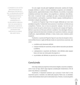 63
Em uma região marcada pela fragilidade institucional, ausência do Estado,
ocupação dinâmica e caótica é inviável estabelecer programas com atividades e
soluções prontas, agenda determinada e metas inflexíveis. Ao contrário, é necessário
estabelecer premissas mais realistas, mais pragmáticas e, sobretudo, mais efetivas.
Para tanto, é essencial mudar o paradigma de ação, introduzindo planejamento
descentralizado e participativo, orçamento flexível, equipes multidisciplinares e
orientadas à solução dos problemas.
O sucesso do Programa Fogo é fruto da opção deliberada por esse novo
paradigma de gestão. Fundamental nesse processo é reconhecer os limites de sua
competência. Portanto, não se trata de apresentar soluções, mas de criar um
processo através do qual os atores locais, em parceria com a equipe do Programa,
definem o que deve ser feito para enfrentar o problema. Essa abordagem oferece a
vantagem adicional de desenvolver atividades com orçamentos modestos, execução
simplificada, responsabilidades definidas e metas muitas vezes modestas porém
exeqüíveis.
Finalmente, o sucesso do Programa Fogo em suas áreas de atuação no Acre,
norte de Mato Grosso e região de Marabá reside em características essenciais, tais
como:
u o problema está claramente definido;
u a equipe envolvida tem autonomia, tempo e talento necessário para abordar
o problema;
u o planejamento e orçamento são flexíveis e são definidos pelas equipes
locais com base nas metas gerais do programa; e
u as prioridades são definidas em parceria com os atores locais.
Concluindo
Este artigo revela que programas institucionais dirigidos a assuntos complexos,
como é caso do fogo, devem seguir algumas considerações fundamentais a fim de
serem mais efetivos e sustentáveis.
Inicialmente, é importante esclarecer que o processo (“como fazer”) é tão
importante quanto o resultado a ser obtido pelo programa. Neste caso, as atividades
a serem desenvolvidas devem partir de demandas locais. Portanto, é essencial ganhar
A EXPERIÊNCIA DE GESTÃO
DESCENTRALIZADA DO
PROGRAMA FOGO REVELA
QUE AS PRIORIDADES DEVEM
SER DEFINIDAS DURANTE A
IMPLEMENTAÇÃO DO
PROGRAMA. POR
CONSEQÜÊNCIA, O
PLANEJAMENTO ORIGINAL
DEVE FICAR RESTRITO A
DIRETRIZES E OBJETIVOS
GERAIS, SEM DETALHAR AS
ATIVIDADES NEM
ESPECIFICAR AS LINHAS
ORÇAMENTÁRIAS.
 