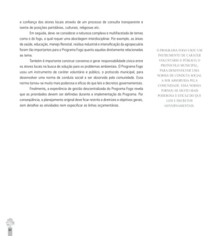 64
a confiança dos atores locais através de um processo de consulta transparente e
isenta de posições partidárias, culturais, religiosas etc.
Em seguida, deve-se considerar a natureza complexa e multifacetada de temas
como o do fogo, a qual requer uma abordagem interdisciplinar. Por exemplo, as áreas
de saúde, educação, manejo florestal, resíduo industrial e intensificação da agropecuária
foram tão importantes para o Programa Fogo quanto aquelas diretamente relacionadas
ao tema.
Também é importante construir consenso e gerar responsabilidade cívica entre
os atores locais na busca de solução para os problemas ambientais. O Programa Fogo
usou um instrumento de caráter voluntário e público, o protocolo municipal, para
desenvolver uma norma de conduta social a ser absorvida pela comunidade. Essa
norma tornou-se muito mais poderosa e eficaz do que leis e decretos governamentais.
Finalmente,,,,, a experiência de gestão descentralizada do Programa Fogo revela
que as prioridades devem ser definidas durante a implementação do Programa. Por
conseqüência, o planejamento original deve ficar restrito a diretrizes e objetivos gerais,
sem detalhar as atividades nem especificar as linhas orçamentárias.
O PROGRAMA FOGO USOU UM
INSTRUMENTO DE CARÁTER
VOLUNTÁRIO E PÚBLICO, O
PROTOCOLO MUNICIPAL,
PARA DESENVOLVER UMA
NORMA DE CONDUTA SOCIAL
A SER ABSORVIDA PELA
COMUNIDADE. ESSA NORMA
TORNOU-SE MUITO MAIS
PODEROSA E EFICAZ DO QUE
LEIS E DECRETOS
GOVERNAMENTAIS.
 