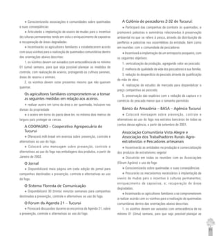 71
u Conscientizarão associações e comunidades sobre queimadas
e suas conseqüências
u Articularão a implantação de viveiro de mudas para o incentivo
de culturas permanentes tendo em vista o enriquecimento de capoeiras
e recuperação de áreas degradadas
u Incentivarão os agricultores familiares a estabelecerem acordo
com seus vizinhos para a realização de queimadas comunitárias dentro
das orientações abaixo descritas:
1. os vizinhos devem ser avisados com antecedência de no mínimo
01 (uma) semana, para que seja possível planejar as medidas de
controle, com realização de aceiros, protegendo os cultivos perenes,
áreas de reserva e animais.
2. os vizinhos devem estar presentes mesmo que não queiram
queimar.
Os agricultores familiares comprometem-se a tomar
as seguintes medidas em relação aos aceiros.
u realizar aceiro em torno da área a ser queimada, inclusive nas
divisas da propriedade
u o aceiro em torno do pasto deve ter, no mínimo dois metros de
largura para proteger as cercas.
A COOPAGRO – Cooperativa Agropecuária de
Tucurui
u Oferecerá milk-break em eventos sobre prevenção, controle e
alternativas ao uso do fogo.
u Colocará uma mensagem sobre prevenção, controle e
alternativas ao uso do fogo nas embalagens dos produtos, a partir de
Janeiro de 2002.
O Jornal
u Disponibilizará meia página em cada edição do jornal para
campanhas destinadas a prevenção, controle e alternativas ao uso
do fogo.
O Sistema Floresta de Comunicação
u Disponibilizará 30 (trinta) minutos semanais para campanhas
destinadas a prevenção, controle e alternativas ao uso do fogo.
O Forum da Agenda 21 – Tucurui
u Provocará discussões durante os encontros da Agenda 21, sobre
a prevenção, controle e alternativas ao uso do fogo.
A Colônia de pescadores Z-32 de Tucuruí:
u Participará das campanhas de combate às queimadas, e
promoverá palestras e seminários relacionados à preservação
ambiental no que se refere à pesca, através da distribuição de
panfletos e palestras nas assembléias da entidade, bem como
em reuniões com a comunidade de pescadores
u Incentivará a implantação de um entreposto pesqueiro, com
os seguintes objetivos:
1. verticalização da produção, agregando valor ao pescado;
2. melhoria da qualidade de vida dos pescadores e sua família;
3. redução do desperdício do pescado através da qualificação
da mão de obra;
4. realização de estudos de mercado para disponibilizar o
preço competitivo ao pescado;
5. preservação das espécies com a redução da captura e o
comércio do pescado menor que o tamanho permitido
Banco da Amazônia – BASA – Agência Tucuruí
u Colocará mensagem sobre prevenção, controle e
alternativas ao uso do fogo nos estratos bancários de todas as
contas dessa agência, a partir de setembro de 2001.
Associação Comunitária Vista Alegre e
Associação dos Trabalhadores Rurais Agro-
extrativistas e Pescadores artesanais
u Incentivarão as entidades na produção e comercialização
dos produtos de extrativismo vegetal
u Discutirão em todas as reuniões com as Associações
(Fórum Agrário) o uso do fogo
u Conscientizarão sobre queimadas e suas conseqüências
u Procurarão os mecanismos necessários à implantação de
viveiro de mudas para o incentivo à culturas permanentes;
enriquecimento de capoeiras, e; recuperação de áreas
degradadas.
u Incentivarão os agricultores familiares a se comprometerem
a realizar acordo com os vizinhos para a realização de queimadas
comunitárias dentro das orientações abaixo descritas:
1. os vizinhos devem ser avisados com antecedência de no
mínimo 01 (Uma) semana, para que seja possível planejar as
 