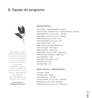 87
Equipe Técnica
Franco Perlotto – Cooperação Italiana – Brasília
Roberto Smeraldi - Amigos da Terra – Amazônia Brasileira – São Paulo
Cecília Folloni Ferraz, (até abril de 2001) – São Paulo
Altiva Barbosa, (até dezembro de 2001) – São Paulo
Débora Almeida (até julho de 2000) - Acre
Carmen Figueiredo (até maio de 2001) - Pará
Clóvis Brasileiro Franco - Acre
Sérgio Henrique Guimarães – Mato Grosso
Jean Carlo Figueira – Mato Grosso
Marília Carnhelutti – Mato Grosso
Antônio Nobre (Até agosto de 2002) – Mato Grosso
João Paulo Rocha de Miranda – Mato Grosso
José Virgílio Moura – Pará
Maria Marli Ferreira da Silva - Acre
Alexandra Gomes - Acre
Ivete Nascimento - Pará
Apoio Técnico - Administrativo
Vito Fusaro – Brasília
Daniella Garritano – Brasília
Luciana Mantovani – São Paulo
Francesca Pisanelli, (até maio de 2001) – São Paulo
Marina Vita (Até dezembro 2000) – São Paulo
Roney Peruzzo (até dezembro de 2001) – Mato Grosso
8. Equipe do programa
EFETIVAMENTE, ESTAMOS
SATISFEITOS EM CONSTATAR
QUE TODOS OS TÉCNICOS DO
PROGRAMA SEJAM PESSOAS
DO LUGAR, COM UM
PROFUNDO CONHECIMENTO
DA REALIDADE
TERRITORIAL, COM UM
PREPARO ACADÊMICO DE
EXCELENTE NÍVEL E COM UM
GRANDE COMPROMISSO DE
INTERAGIR COM A
POPULAÇÃO EM BUSCA DE
MELHORES RESULTADOS.
Vincenzo Petrone
Embaixador da Itália no Brasil
 