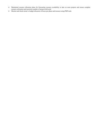 • Maintained resource allocation plans for forecasting resource availability to take on more projects and ensure complete
resource utilization and maximize number of projects delivered
• Monitor and check actual vs budget allocation of hours per phase and resource using PMP tools
 