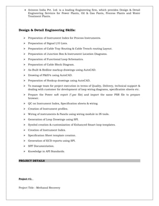 • Avineon India Pvt. Ltd. is a leading Engineering firm, which provides Design & Detail
Engineering Services for Power Plants, Oil & Gas Pants, Process Plants and Water
Treatment Plants.
Design & Detail Engineering Skills:
 Preparation of Instrument Index for Process Instruments.
 Preparation of Signal I/O Lists.
 Preparation of Cable Tray Routing & Cable Trench routing Layout.
 Preparation of Junction Box & Instrument Location Diagrams.
 Preparation of Functional Loop Schematics.
 Preparation of Cable Block Diagram.
 As-Built & Redline markup drawings using AutoCAD.
 Drawing of P&ID’s using AutoCAD.
 Preparation of Hookup drawings using AutoCAD.
 To manage team for project execution in terms of Quality, Delivery, technical support &
dealing with customer for development of loop wiring diagrams, specification sheets etc.
 Prepare the Power soft report (*,psr file) and import the same PSR file to prepare
browser.
 QC on Instrument Index, Specification sheets & wiring.
 Creation of Instrument profiles.
 Wiring of instruments & Panels using wiring module in IN tools.
 Generation of Loop Drawings using SPI.
 Symbol creation & customization of Enhanced Smart loop templates.
 Creation of Instrument Index.
 Specification Sheet template creation.
 Generation of ECD reports using SPI.
 SPF Documentation.
 Knowledge in API Standards.
PROJECT DETAILS
Project #1:
Project Title : Methanol Recovery
 
