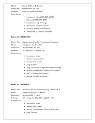 Client : Mitsubishi Heavy Industries
Contractor : Avineon India Pvt. Ltd.
Software : AutoCAD, Navis Jetstream
Contribution:
 Instrument Index (DCS,ESD & BMS)
 I/O List (DCS,ESD & BMS)
 Instrument Loop Drawings
 Instrument Location Layouts
 Junction Box Location Layouts
 Preparation of Hook-up drawings
Project #2: SPI PROJECT
Project Title : Yanpet, Saudi Yanbu Petrochemical Company.
Client : Intergraph, Saudi Arabia.
Contractor : Avineon India Pvt. Ltd.
Software : SPI (Version 8.0), Oracle 10g
Contribution :
 Instrument Index
 Symbol Customization
 Specification sheets
 Loop Diagram
 Loop Generation using enhanced smart loops
 Generation of Panel Strip Reports using ESL
 QA/QC of generated Reports
 Generation of ECD reports
Project #3: SPI PROJECT
Project Title : Advanced Petrochemical Company – Phase I & II.
Client : Atheeb Intergraph, Al- Khobar
Contractor : Avineon India Pvt. Ltd.
Software : SPI (version 9) – SP3, MS-sql 2005 – SP3
Contribution :
 Instrument Index
 Specification sheets
 Symbol customization for Loop Drawings.
 Loop Diagram
 
