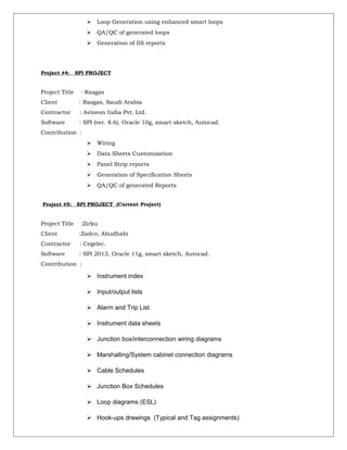  Loop Generation using enhanced smart loops
 QA/QC of generated loops
 Generation of IIS reports
Project #4: SPI PROJECT
Project Title : Rasgas
Client : Rasgas, Saudi Arabia
Contractor : Avineon India Pvt. Ltd.
Software : SPI (ver. 8.6), Oracle 10g, smart sketch, Autocad.
Contribution :
 Wiring
 Data Sheets Customization
 Panel Strip reports
 Generation of Specification Sheets
 QA/QC of generated Reports
Project #5: SPI PROJECT (Current Project)
Project Title :Zirku
Client :Zadco, Abudhabi
Contractor : Cegelec.
Software : SPI 2013, Oracle 11g, smart sketch, Autocad.
Contribution :
 Instrument index
 Input/output lists
 Alarm and Trip List
 Instrument data sheets
 Junction box/interconnection wiring diagrams
 Marshalling/System cabinet connection diagrams
 Cable Schedules
 Junction Box Schedules
 Loop diagrams (ESL)
 Hook-ups drawings (Typical and Tag assignments)
 